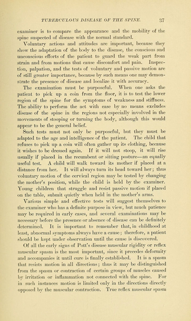 examiner is to compare the appearance and tiie mobility o£ the spine suspected of disease with the normal standard. Voluntary actions and attitudes are important, because they show the adaptation of the body to the disease, the conscious and unconscious efforts of the patient to guard the weak part from strain and from motions that cause discomfort and pain. Inspec- tion, palpation, and the tests of voluntary and passive motion are of still greater importance, because by such means one may demon- strate the presence of disease and localize it with accuracy. The examination must be purposeful. When one asks the patient to pick up a coin from the floor, it is to test the lower region of the spine for the symptoms of weakness and stiffness. The ability to perform the act with ease by no means excludes disease of the spine in the regions not especially involved in the movements of stooping or turning the body, although this would appear to be the general belief. Such tests must not only be purposeful, but they must be adapted to the age and intelligence of the patient. The child that refuses to pick up a coin will often gather up its clothing, because it wishes to be dressed again. If it will not stoop, it will rise usually if placed in the recumbent or sitting posture—an equally useful test. A child will walk toward its mother if placed at a distance from her. It will always turn its head toward her; thus voluntary motion of the cervical region may be tested by changing the mother's position, while the child is held by the examiner. Young children that struggle and resist passive motion if placed on the table, submit quietly when held in the mother's arms. Various simple and effective tests will suggest themselves to the examiner who has a definite purpose in view, but much patience may be required in early cases, and several examinations may be necessary before the presence or absence of disease can be definitely determined. It is important to remember that, in childhood at least, abnormal symptoms always have a cause; therefore, a patient should be kept under observation until the cause is discovered. Of all the early signs of Pott's disease muscular rigidity or reflex muscular spasm is the most important, since it precedes deformity and accompanies it until cure is finally established. It is a spasm that resists motion in all directions; thus it may be distinguished from the spasm or contraction of certain groups of muscles caused by irritation or inflammation not connected with the spine. For in such instances motion is limited only in the directions directly opposed by the muscular contraction. True reflex muscular spasm