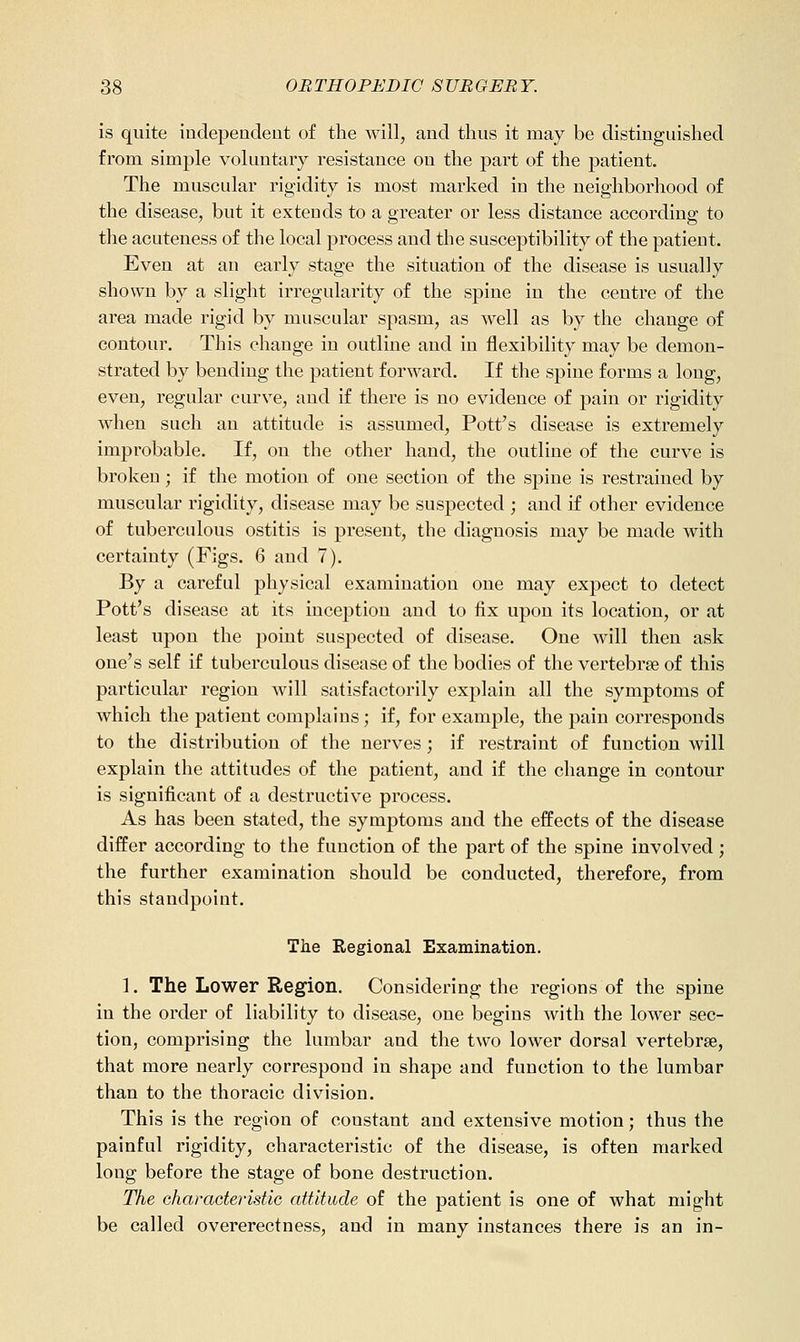 is quite indepeadeut of the will, and thus it may be distinguished from simple voluntaiy resistance on the part of the patient. The muscular rigidity is most marked in the neighborhood of the disease, but it extends to a greater or less distance according to the acuteness of the local process and the susceptibility of the patient. Even at an early stage the situation of the disease is usually shown by a slight irregularity of the spine in the centre of the area made rigid by muscular spasm, as well as by the change of contour. This change in outline and in flexibility may be demon- strated by bending the patient forward. If the spine forms a long, even, regular curve, and if there is no evidence of pain or rigidity when such an attitude is assumed. Pott's disease is extremely improbable. If, on the other hand, the outline of the curve is broken; if the motion of one section of the spine is restrained by muscular rigidity, disease may be suspected ; and if other evidence of tuberculous ostitis is present, the diagnosis may be made with certainty (Figs. 6 and 7). By a careful physical examination one may expect to detect Pott's disease at its inception and to fix upon its location, or at least upon the point suspected of disease. One will then ask one's self if tuberculous disease of the bodies of the vertebrae of this particular region will satisfactorily explain all the symptoms of which the patient complains; if, for example, the pain corresponds to the distribution of the nerves ; if restraint of function will explain the attitudes of the patient, and if the change in contour is significant of a destructive process. As has been stated, the symptoms and the effects of the disease differ according to the function of the part of the spine involved; the further examination should be conducted, therefore, from this standpoint. The Regional Examination. 1. The Lower Region. Considering the regions of the spine in the order of liability to disease, one begins with the lower sec- tion, comprising the lumbar and the two lower dorsal vertebrae, that more nearly correspond in shape and function to the lumbar than to the thoracic division. This is the region of constant and extensive motion; thus the painful rigidity, characteristic of the disease, is often marked long before the stage of bone destruction. The characteristic attitude of the patient is one of what might be called overerectness, and in many instances there is an in-