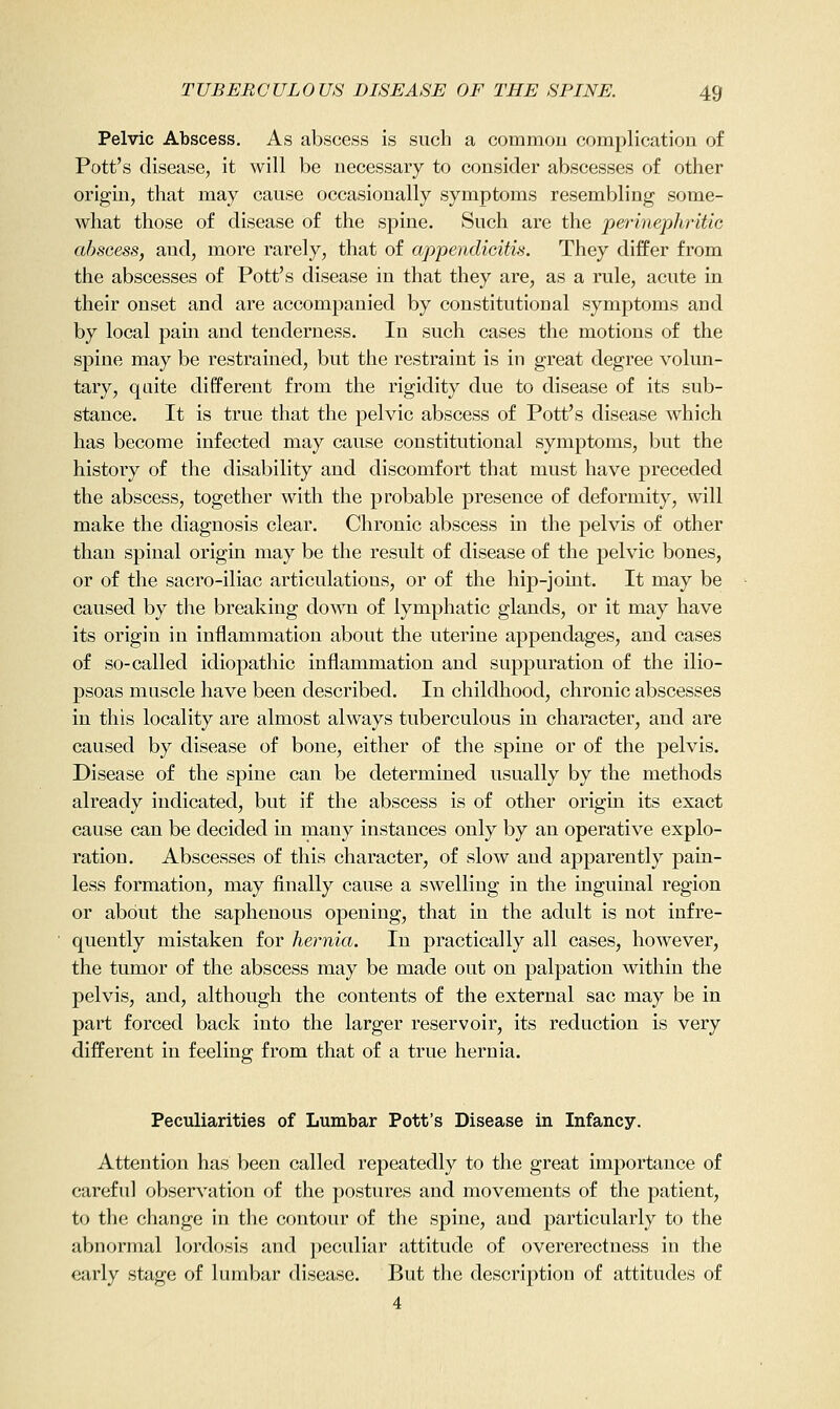 Pelvic Abscess. As abscess is such a commou complication of Pott's disease, it will be necessary to consider abscesses of other origin, that may cause occasionally symptoms resembling some- what those of disease of the spine. Such are the perinephritie absoess, and, more rarely, that of appendieitis. They differ from the abscesses of Pott's disease in that they are, as a rule, acute in their onset and are accompanied by constitutional symptoms and by local pam and tenderness. In such cases the motions of the spine may be restrained, but the restraint is in great degree volun- tary, quite different from the rigidity due to disease of its sub- stance. It is true that the pelvic abscess of Pott's disease which has become infected may cause constitutional symptoms, but the history of the disability and discomfort that must have preceded the abscess, together with the probable presence of deformity, will make the diagnosis clear. Chronic abscess in the pelvis of other than spinal origin may be the result of disease of the pelvic bones, or of the sacro-iliac articulations, or of the hip-joint. It may be caused by the breaking down of lymphatic glands, or it may have its origin in inflammation about the uterine appendages, and cases of so-called idiopathic inflammation and suppuration of the ilio- psoas muscle have been described. In childhood, chronic abscesses in this locality are almost always tuberculous in character, and are caused by disease of bone, either of the spine or of the pelvis. Disease of the spine can be determined usually by the methods already indicated, but if the abscess is of other origin its exact cause can be decided in many instances only by an operative explo- ration. Abscesses of this character, of slow and apparently pain- less formation, may finally cause a swelling in the inguinal region or about the saphenous opening, that in the adult is not infre- quently mistaken for hernia. In practically all cases, however, the tumor of the abscess may be made out on palpation within the pelvis, and, although the contents of the external sac may be in part forced back into the larger reservoir, its reduction is very different in feeling from that of a true hernia. Peculiarities of Lumbar Pott's Disease in Infancy. Attention has been called repeatedly to the great importance of careful observation of the postures and movements of the patient, to the change in the contour of the spine, and particularly to the abnormal lordosis and peculiar attitude of overerectness in the early stage of lumbar disease. But the description of attitudes of 4