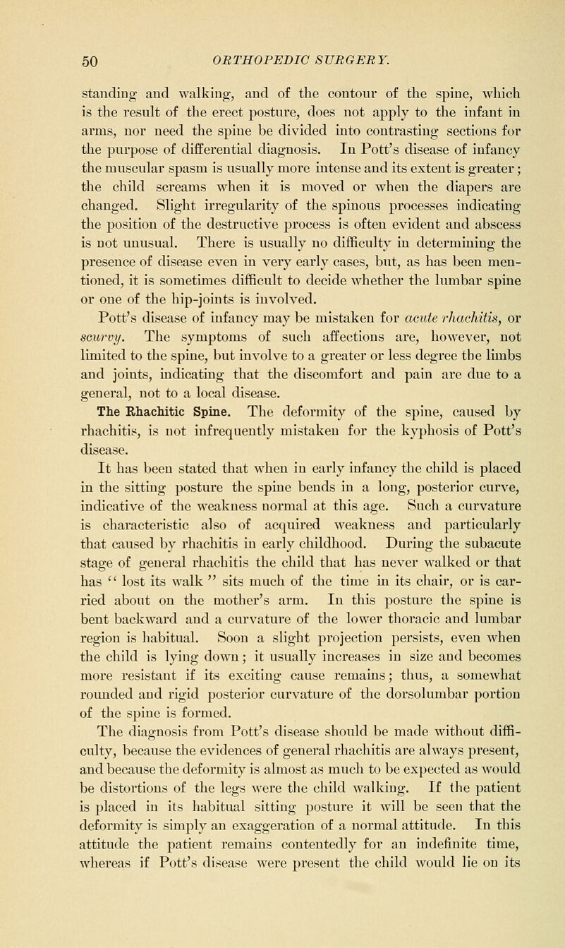standing and walking, and of the contour of the spine, which is the result of the erect posture, does not apply to the infant in arms, nor need the spine be divided into contrasting sections for the purpose of differential diagnosis. In Pott's disease of infancy the muscular spasm is usually more intense and its extent is greater; the child screams when it is moved or when the diapers are changed. Slight irregularity of the spinous processes indicating the position of the destructive process is often evident and abscess is not unusual. There is usually no difficulty in determining the presence of disease even in very early cases, but, as has been men- tioned, it is sometimes difficult to decide whether the lumbar spine or one of the hip-joints is involved. Pott's disease of infancy may be mistaken for acute rhachitis, or scurvy. The symptoms of such affections are, however, not limited to the spine, but involve to a greater or less degree the limbs and joints, indicating that the discomfort and pain are due to a general, not to a local disease. The Rhachitic Spine. The deformity of the spine, caused by rhachitis, is not infrequently mistaken for the kyphosis of Pott's disease. It has been stated that when in early infancy the child is placed in the sitting posture the spine bends in a long, posterior curve, indicative of the weakness normal at this age. Such a curvature is characteristic also of acquired weakness and particularly that caused by rhachitis in early childhood. During the subacute stasre of general rhachitis the child that has never walked or that has  lost its walk  sits much of the time in its chair, or is car- ried about on the mother's arm. In this posture the spine is bent backward and a curvature of the lower thoracic and lumbar region is habitual. Soon a slight projection persists, even when the child is lying down; it usually increases in size and becomes more resistant if its exciting cause remains; thus, a somewhat rounded and rigid posterior curvature of the dorsolumbar portion of the spine is formed. The diagnosis from Pott's disease should be made without diffi- culty, because the evidences of general rhachitis are always present, and because the deformity is almost as much to be expected as would be distortions of the legs were the child walking. If the patient is placed in its habitual sitting posture it will be seen that the deformity is simply an exaggeration of a normal attitude. In this attitude the patient remains contentedly for an indefinite time, whereas if Pott's disease were present the child would lie on its