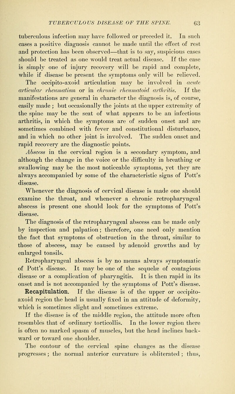 tuberculous infection may have followed or preceded it. In such cases a positive diagnosis cannot be made until the effect of rest and protection has been observed—that is to say, suspicious cases should be treated as one would treat actual disease. If the case is simply one of injury recovery will be rapid and complete, while if disease be present the symptoms only will be relieved. The occipito-axoid articulation may be involved in acute articular rheumatism or in chronic rheumatoid arthritis. If the manifestations are general in character the diagnosis is, of course, easily made ; but occasionally the joints at the upper extremity of the spine may be the seat of what appears to be an infectious arthritis, in which the symptoms are of sudden onset and are sometimes combined with fever and constitutional disturbance, and in which no other joint is involved. The sudden onset and rapid recovery are the diagnostic points. Abscess in the cervical region is a secondary symptom, and although the change in the voice or the difficulty in breathing or swallowing may be the most noticeable symptoms, yet they are always accompanied by some of the characteristic signs of Pott's disease. Whenever the diagnosis of cervical disease is made one should examine the throat, and whenever a chronic retropharyngeal abscess is present one should look for the symptoms of Pott's disease. The diagnosis of the retropharyngeal abscess can be made only by inspection and palpation; therefore, one need only mention the fact that symptoms of obstruction in the throat, similar to those of abscess, may be caused by adenoid growths and by enlarged tonsils. Retropharyngeal abscess is by no means always symptomatic of Pott's disease. It may be one of the sequelas of contagious disease or a complication of pharyngitis. It is then rapid in its onset and is not accompanied by the symptoms of Pott's disease. Recapitulation. If the disease is of the upper or occipito- axoid region the head is usually fixed in an attitude of deformity, which is sometimes slight and sometimes extreme. If the disease is of the middle region, the attitude more often resembles that of ordinary torticollis. In the lower region there is often no marked spasm of muscles, but the head inclines back- ward or toward one shoulder. The contour of the cervical spine changes as the disease progresses; the normal anterior curvature is obliterated ; thus.