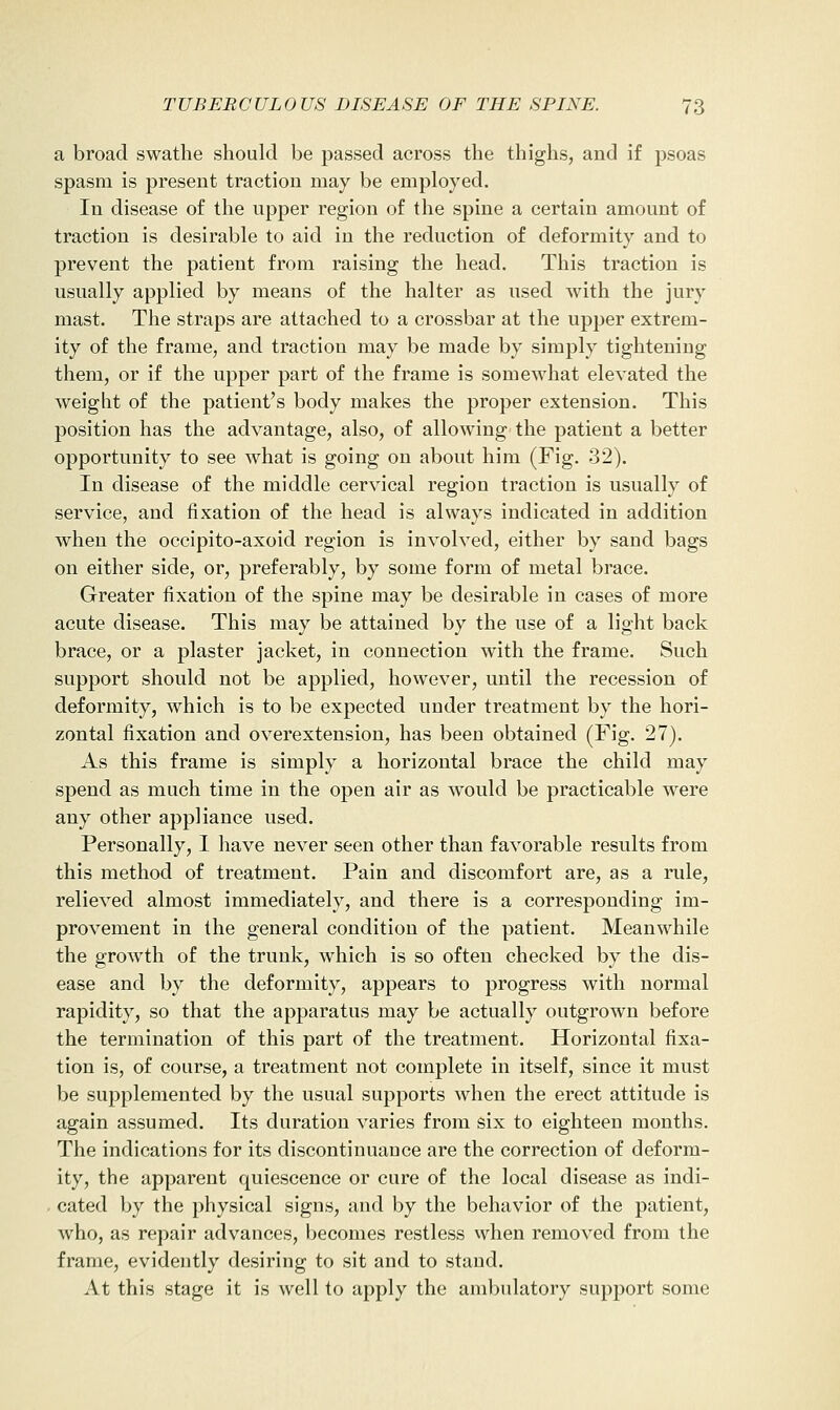 a broad swathe should be passed across the thighs, and if psoas spasm is present traction may be employed. In disease of the upper region of the spine a certain amount of traction is desirable to aid in the reduction of deformity and to prevent the patient from raising the head. This traction is usually applied by means of the halter as used with the jury mast. The straps are attached to a crossbar at the upper extrem- ity of the frame, and traction may be made by simply tightening them, or if the upper part of the frame is somewhat elevated the weight of the patient's body makes the proper extension. This position has the advantage, also, of allowing the patient a better opportunity to see what is going on about him (Fig. 32). In disease of the middle cervical region traction is usually of service, and fixation of the head is always indicated in addition when the occipito-axoid region is involved, either by sand bags on either side, or, preferably, by some form of metal brace. Greater fixation of the spine may be desirable in cases of more acute disease. This may be attained by the use of a light back brace, or a plaster jacket, in connection with the frame. Such support should not be applied, however, until the recession of deformity, which is to be expected under treatment by the hori- zontal fixation and overextension, has been obtained (Fig. 27). As this frame is simply a horizontal brace the child may spend as much time in the open air as would be practicable were any other appliance used. Personally, I have never seen other than favorable results from this method of treatment. Pain and discomfort are, as a rule, relieved almost immediately, and there is a corresponding im- provement in the general condition of the patient. Meanwhile the growth of the trunk, which is so often checked by the dis- ease and by the deformity, appears to progress with normal rapidity, so that the apparatus may be actually outgrown before the termination of this part of the treatment. Horizontal fixa- tion is, of course, a treatment not complete in itself, since it must be supplemented by the usual supports when the erect attitude is again assumed. Its duration varies from six to eighteen months. The indications for its discontinuance are the correction of deform- ity, the apparent quiescence or cure of the local disease as indi- cated by the physical signs, and by the behavior of the patient, who, as repair advances, becomes restless when removed from the frame, evidently desiring to sit and to stand. At this stage it is well to apply the ambulatory support some