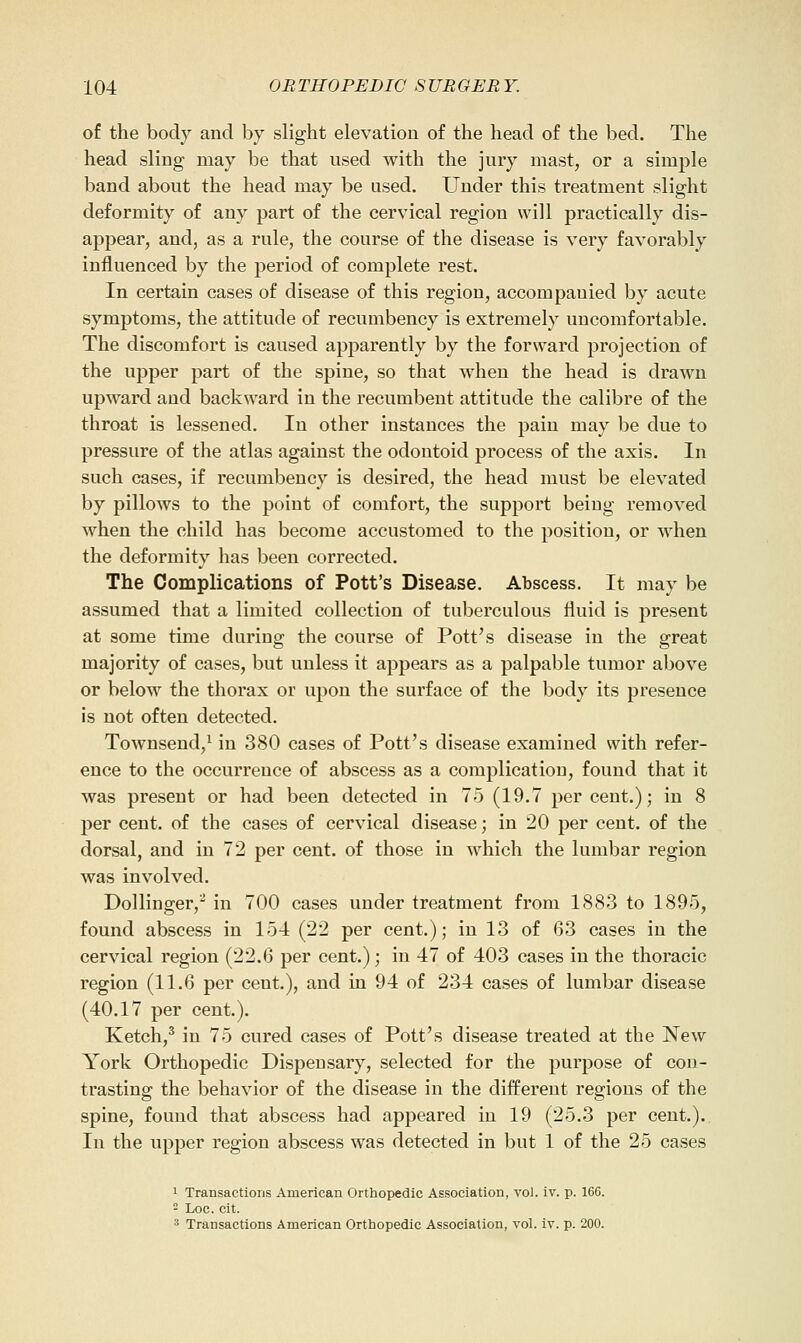 of the body and by slight elevation of the head of the bed. The head sling may be that used with the jury mast, or a simple band about the head may be used. Under this treatment slight deformity of any part of the cervical region will practically dis- appear, and, as a rule, the course of the disease is very favorably influenced by the period of complete rest. In certain cases of disease of this region, accompanied by acute symptoms, the attitude of recumbency is extremely uncomfortable. The discomfort is caused apparently by the forward projection of the upper part of the spine, so that when the head is drawn upward and backward in the recumbent attitude the calibre of the throat is lessened. In other instances the pain may be due to pressure of the atlas against the odontoid process of the axis. In such cases, if recumbency is desired, the head must be elevated by pillows to the point of comfort, the support being removed when the child has become accustomed to the position, or when the deformity has been corrected. The Complications of Pott's Disease. Abscess. It may be assumed that a limited collection of tuberculous fluid is present at some time during the course of Pottos disease in the great majority of cases, but unless it appears as a palpable tumor above or below the thorax or upon the surface of the body its presence is not often detected. Townsend,^ in 380 cases of Pott's disease examined with refer- ence to the occurrence of abscess as a complication, found that it was present or had been detected in 75 (19.7 per cent.); in 8 per cent, of the cases of cervical disease; in 20 per cent, of the dorsal, and in 72 per cent, of those in which the lumbar region was involved. Dollinger,^ in 700 cases under treatment from 1883 to 1895, found abscess in 154 (22 per cent.); in 13 of 63 cases in the cervical region (22.6 per cent.); in 47 of 403 cases in the thoracic region (11.6 per cent.), and in 94 of 234 cases of lumbar disease (40.17 per cent.). Ketch,^ in 75 cured cases of Pott's disease treated at the New York Orthopedic Dispensary, selected for the purpose of con- trasting the behavior of the disease in the different regions of the spine, found that abscess had appeared in 19 (25.3 per cent.). In the upper region abscess was detected in but 1 of the 25 cases 1 Transactions American Orthopedic Association, vol. iv. p. 166. - Log. cit. 3 Transactions American Orthopedic Association, vol. iv. p. 200.