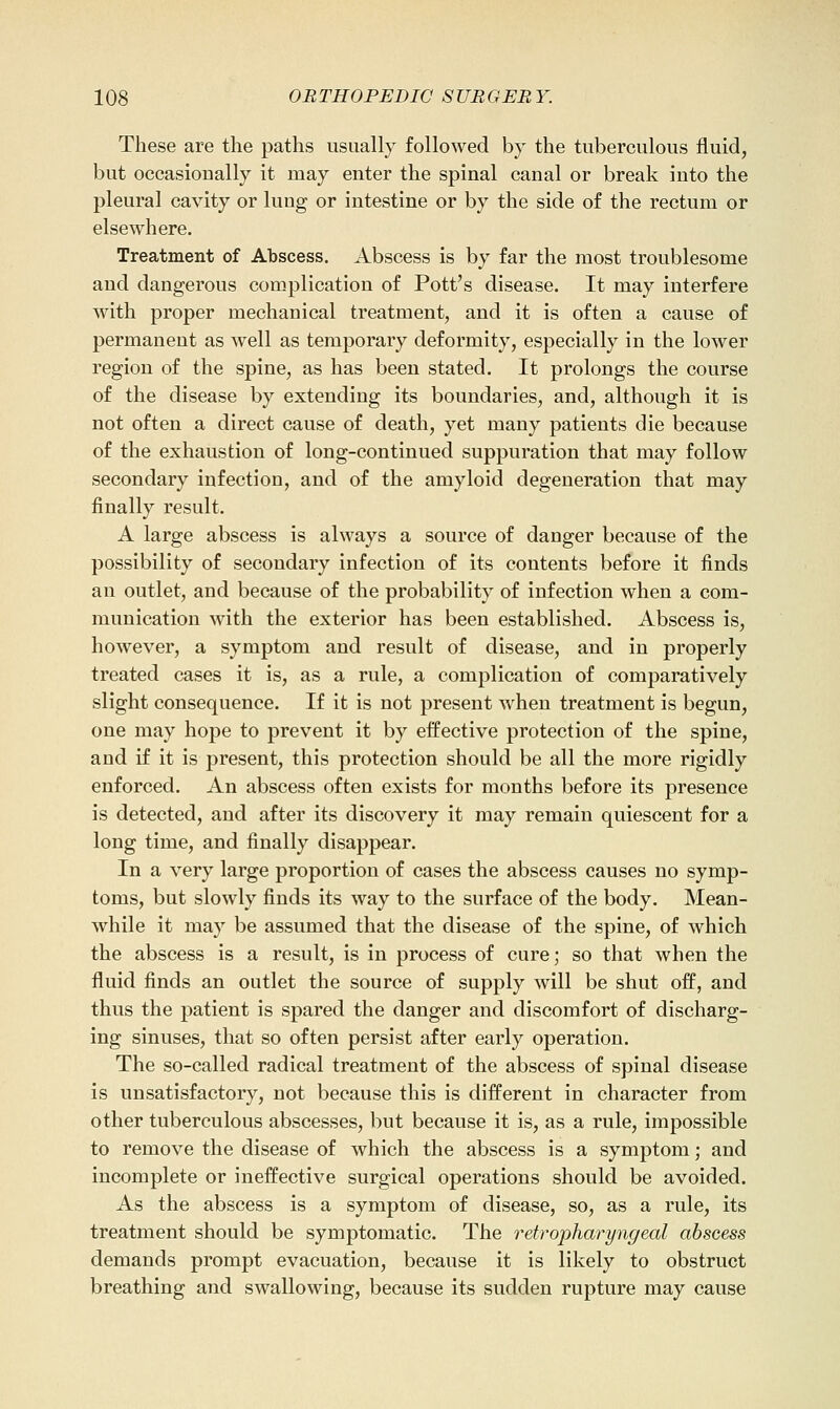 These are the paths usually followed by the tuberculous fluid, but occasionally it may enter the spinal canal or break into the pleural cavity or lung or intestine or by the side of the rectum or elsewhere. Treatment of Abscess. Abscess is by far the most troublesome and dangerous complication of Pott's disease. It may interfere with proper mechanical treatment, and it is often a cause of permanent as well as temporary deformity, especially in the lower region of the spine, as has been stated. It prolongs the course of the disease by extending its boundaries, and, although it is not often a direct cause of death, yet many patients die because of the exhaustion of long-continued suppuration that may follow secondary infection, and of the amyloid degeneration that may finally result. A large abscess is always a source of danger because of the possibility of secondary infection of its contents before it finds an outlet, and because of the probability of infection when a com- munication with the exterior has been established. Abscess is, however, a symptom and result of disease, and in properly treated cases it is, as a rule, a complication of comparatively slight consequence. If it is not present when treatment is begun, one may hope to prevent it by effective protection of the spine, and if it is present, this protection should be all the more rigidly enforced. An abscess often exists for months before its presence is detected, and after its discovery it may remain quiescent for a long time, and finally disappear. In a very large proportion of cases the abscess causes no symp- toms, but slowly finds its way to the surface of the body. Mean- while it may be assumed that the disease of the spine, of which the abscess is a result, is in process of cure; so that when the fluid finds an outlet the source of supply will be shut off, and thus the patient is spared the danger and discomfort of discharg- ing sinuses, that so often persist after early operation. The so-called radical treatment of the abscess of spinal disease is unsatisfactory, not because this is different in character from other tuberculous abscesses, but because it is, as a rule, impossible to remove the disease of which the abscess is a symptom; and incomplete or ineffective surgical operations should be avoided. As the abscess is a symptom of disease, so, as a rule, its treatment should be symptomatic. The retrophcuryngeal abscess demands prompt evacuation, because it is likely to obstruct breathing and swallowing, because its sudden rupture may cause