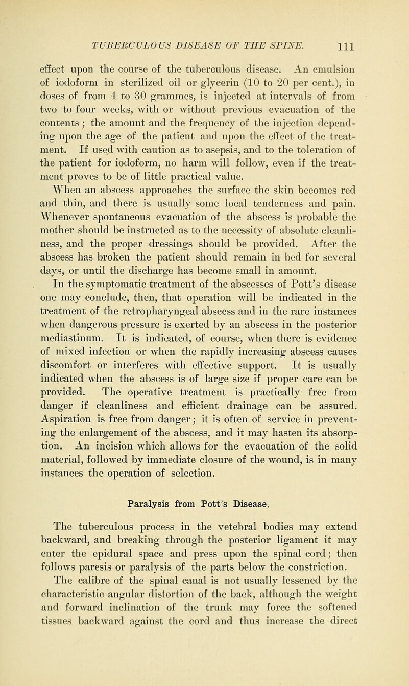 effect upon the course of the tuberculous disease. An emulsion of iodoform in sterilized oil or glycerin (10 to 20 per cent.), in doses of from 4 to 30 grammes, is injected at intervals of from two to four weeks, with or without previous evacuation of the contents ; the amount and the frequency of the injection depend- ing upon the age of the patient and upon the effect of the treat- ment. If used with caution as to asepsis, and to the toleration of the patient for iodoform, uo harm will follow, even if the treat- ment proves to be of little practical value. When an abscess approaches the surface the skin becomes red and thin, and there is usually some local tenderness and pain. Whenever spontaneous evacuation of the abscess is probable the mother should be instructed as to the necessity of absolute cleanli- ness, and the proper dressings should be provided. After the abscess has broken the patient should remain in bed for several days, or until the discharge has become small in amount. In the symptomatic treatment of the abscesses of Pott's disease one may conclude, then, that operation will be indicated in the treatment of the retropharyngeal abscess and in the rare instances when dangerous pressure is exerted by an abscess in the posterior mediastinum. It is indicated, of course, when there is evidence of mixed infection or when the rapidly increasing abscess causes discomfort or interferes with effective support. It is usually indicated when the abscess is of large size if proper care can be provided. The operative treatment is practically free from danger if cleanliness and efficient drainage can be assured. Aspiration is free from danger; it is often of service in prevent- ing the enlargement of the abscess, and it may hasten its absorp- tion. An incision which allows for the evacuation of the solid material, followed by immediate closure of the wound, is in many instances the operation of selection. Paralysis from Pott's Disease. The tuberculous process in the vetebral bodies may extend backward, and breaking through the posterior ligament it may enter the epidural space and press upon the spinal cord; then follows paresis or paralysis of the parts below the constriction. The calibre of the spinal canal is not usually lessened by the characteristic angular distortion of the back, although the weight and forward inclination of the trunk may force the softened tissues backward against the cord and thus increase the direct