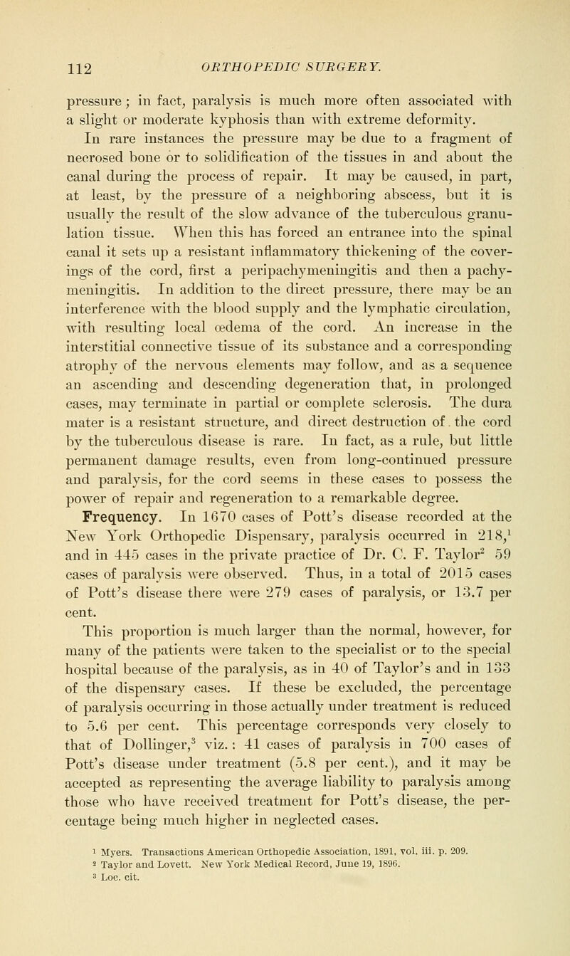 pressure ; in fact, paralysis is much more often associated with a slight or moderate kyphosis than with extreme deformity. In rare instances the pressure may be due to a fragment of necrosed bone or to solidification of the tissues in and about the canal during the process of repair. It may be caused, in part, at least, by the pressure of a neighboring abscess, but it is usually the result of the slow advance of the tuberculous granu- lation tissue. When this has forced an entrance into the spinal canal it sets up a resistant inflammatory thickening of the cover- ings of the cord, first a peripachymeningitis and then a pachy- meningitis. In addition to the direct pressure, there may be an interference with the blood supply and the lymphatic circulation, with resulting local oedema of the cord. An increase in the interstitial connective tissue of its substance and a corresponding atrophy of the nervous elements may follow, and as a sequence an ascending and descending degeneration that, in prolonged cases, may terminate in partial or complete sclerosis. The dura mater is a resistant structure, and direct destruction of the cord by the tuberculous disease is rare. In fact, as a rule, but little permanent damage results, even from long-continued pressure and paralysis, for the cord seems in these cases to possess the power of repair and regeneration to a remarkable degree. Frequency. In 1670 cases of Pott's disease recorded at the New York Orthopedic Dispensary, paralysis occurred in 218,^ and in 445 cases in the private practice of Dr. C. F. Taylor^ 59 cases of paralysis were observed. Thus, in a total of 2015 cases of Pott's disease there were 279 cases of paralysis, or 13.7 per cent. This proportion is much larger than the normal, hoAvever, for many of the patients were taken to the specialist or to the special hospital because of the paralysis, as in 40 of Taylor's and in 133 of the dispensary cases. If these be excluded, the percentage of paralysis occurring in those actually under treatment is reduced to 5.6 per cent. This percentage corresponds very closely to that of Dollinger,^ viz. : 41 cases of paralysis in 700 cases of Pott's disease under treatment (5.8 per cent.), and it may be accepted as representing the average liability to paralysis among those who have received treatment for Pott's disease, the per- centage being much higher in neglected cases. 1 Myers. Transactions American Orthopedic Association, 1891, Tol. iii. p. 209. s Taylor and Lovett. New York Medical Record, June 19, 1896. 3 Loc. cit.