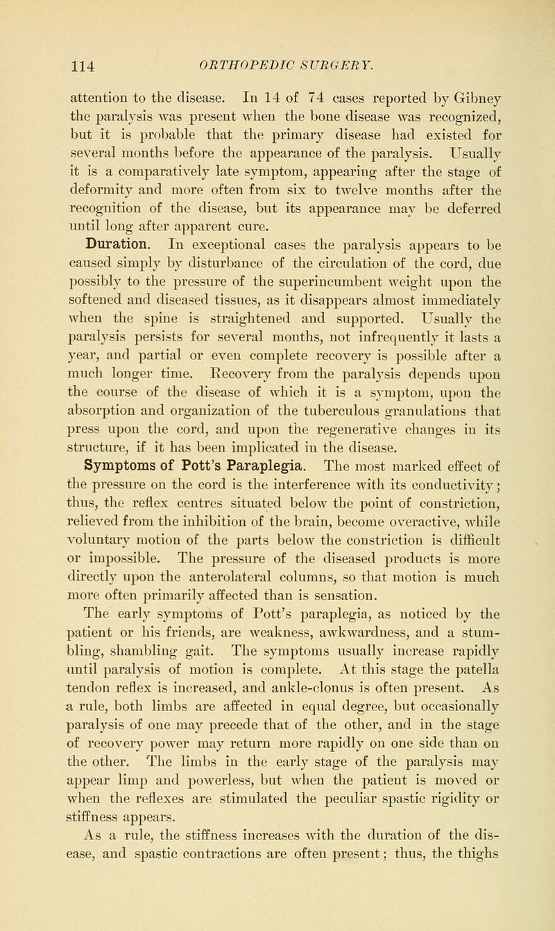 attention to the disease. In 14 of 74 cases reported by Gibney the paralysis was present when the bone disease was recognized, but it is probable that the primary disease had existed for several months before the appearance of the paralysis. Usually it is a comparatively late symptom, appearing after the stage of deformity and more often from six to twelve months after the recognition of the disease, but its appearance may be deferred until long after apparent cure. Duration. In exceptional cases the paralysis ajjpears to be caused simply by disturbance of the circulation of the cord, due possibly to the pressure of the superincumbent weight upon the softened and diseased tissues, as it disappears almost immediately when the sjiine is straightened and supported. Usually the paralysis persists for several months, not infrequently it lasts a year, and partial or even complete recovery is possible after a much longer time. Recovery from the paralysis depends upon the course of the disease of which it is a symptom, upon the absorption and organization of the tuberculous granulations that press upon the cord, and upon the regenerative changes in its structure, if it has been implicated in the disease. Symptoms of Pott's Paraplegia. The most marked effect of the pressure on the cord is the interference with its conductivity; thus, the reflex centres situated below the point of constriction, relieved from the inhibition of the brain, become overactive, while voluntary motion of the parts below the constriction is difficult or impossible. The pressure of the diseased products is more directly upon the anterolateral columns, so that motion is much more often primarily affected than is sensation. The early symptoms of Pott's paraplegia, as noticed by the patient or his friends, are weakness, awkwardness, and a stum- bling, shambling gait. The symptoms usually increase rapidly until paralysis of motion is complete. At this stage the patella tendon reflex is increased, and ankle-clonus is often present. As a rule, both limbs are affected in equal degree, but occasionally paralysis of one may precede that of the other, and in the stage of recovery power may return more rapidly on one side than on the other. The limbs in the early stage of the paralysis may appear limp and powerless, but when the patient is moved or when the reflexes are stimulated the peculiar spastic rigidity or stiffness appears. As a rule, the stiffness increases with the duration of the dis- ease, and spastic contractions are often present; thus, the thighs