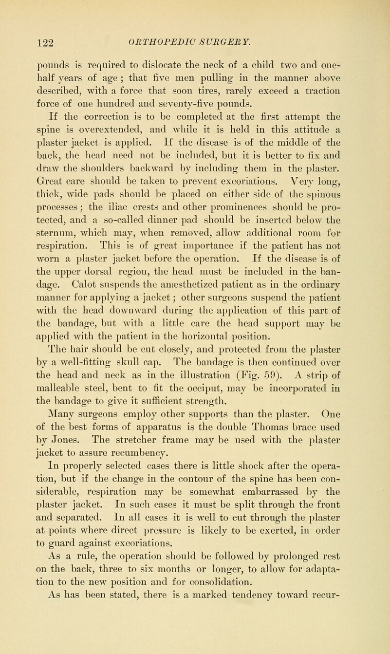 pounds is required to dislocate the neck of a child two and one- half years of age ; that five men pulling in the manner above described, with a force that soon tires, rarely exceed a traction farce of one hundred and seventy-five pounds. If the correction is to be completed at the first attempt the spine is overextended, and while it is held in this attitude a plaster jacket is applied. If the disease is of the middle of the back, the head need not be included, but it is better to fix and draw the shoulders backward by including them in the plaster. Great care should be taken to prevent excoriations. Very long, thick, wide pads should be placed on either side of the spinous processes; the iliac crests and other prominences should be pro- tected, and a so-called dinner pad should be inserted below the sternum, which may, when removed, allow additional room for respiration. This is of great importance if the patient has not worn a plaster jacket before the operation. If the disease is of the upper dorsal region, the head must be included in the ban- dage. Calot suspends the anaesthetized patient as in the ordinary manner for applying a jacket; other surgeons suspend the patient with the head downward during the application of this part of the bandage, but with a little care the head support may be applied with the patient in the horizontal position. The hair should be cut closely, and protected from the plaster by a well-fitting skull cap. The bandage is then continued over the head and neck as in the illustration (Fig. 59). A strip of malleable steel, bent to fit the occiput, may be incorporated in the bandage to give it sufficient strength. Many surgeons employ other supports than the plaster. One of the best forms of apparatus is the double Thomas brace used by Jones. The stretcher frame may be used with the plaster jacket to assure recumbency. In properly selected cases there is little shock after the opera- tion, but if the change in the contour of the spine has been con- siderable, respiration may be somewhat embarrassed by the plaster jacket. In such cases it must be split through the front and separated. In all cases it is well to cut through the plaster at points where direct pressure is likely to be exerted, in order to guard against excoriations. As a rule, the operation should be followed by prolonged rest on the back, three to six months or longer, to allow for adapta- tion to the new position and for consolidation. As has been stated, there is a marked tendency toward recur-