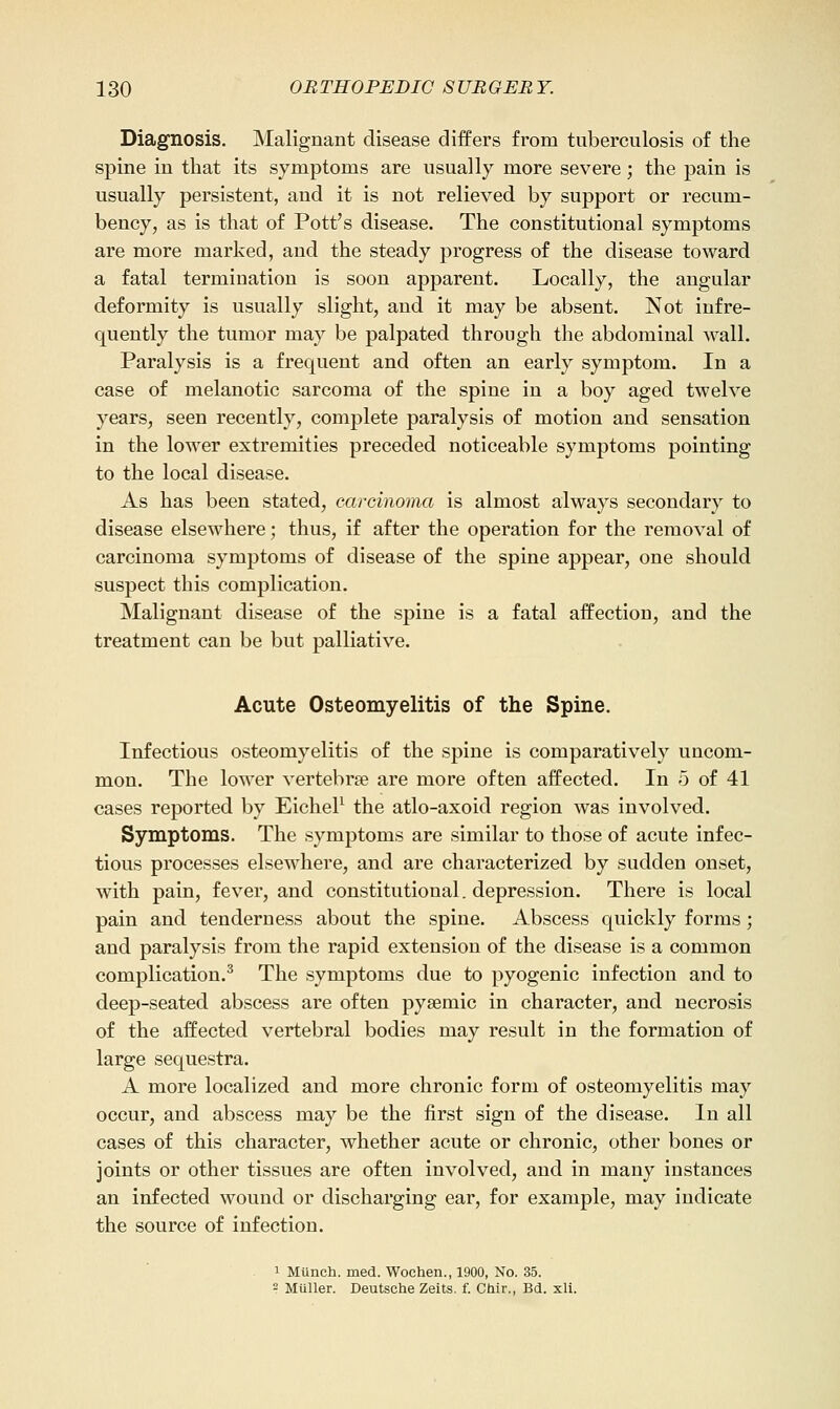 Diagnosis. Malignant disease differs from tuberculosis of the spine in that its symptoms are usually more severe; the pain is usually persistent, and it is not relieved by support or recum- bency, as is that of Pott's disease. The constitutional symptoms are more marked, and the steady progress of the disease toward a fatal termination is soon apparent. Locally, the angular deformity is usually slight, and it may be absent. Not infre- quently the tumor may be palpated through the abdominal wall. Paralysis is a frequent and often an early symptom. In a case of melanotic sarcoma of the spine in a boy aged twelve years, seen recently, complete paralysis of motion and sensation in the lower extremities preceded noticeable symptoms pointing to the local disease. As has been stated, carcinoma is almost always secondary to disease elsewhere; thus, if after the operation for the removal of carcinoma symptoms of disease of the spine appear, one should suspect this complication. Malignant disease of the spine is a fatal affection, and the treatment can be but palliative. Acute Osteomyelitis of the Spine. Infectious osteomyelitis of the spine is comparatively uncom- mon. The lower vertebrae are more often affected. In 5 of 41 cases reported by EicheP the atlo-axoid region was involved. Symptoms. The symptoms are similar to those of acute infec- tious processes elsewhere, and are characterized by sudden onset, with pain, fever, and constitutional, depression. There is local pain and tenderness about the spine. Abscess quickly forms; and paralysis from the rapid extension of the disease is a common complication.^ The symptoms due to pyogenic infection and to deep-seated abscess are often pysemic in character, and necrosis of the affected vertebral bodies may result in the formation of large sequestra. A more localized and more chronic form of osteomyelitis may occur, and abscess may be the first sign of the disease. In all cases of this character, whether acute or chronic, other bones or joints or other tissues are often involved, and in many instances an infected wound or discharging ear, for example, may indicate the source of infection. 1 Mlinch. med. Wochen., 1900, No. 35. - Miiller. Deutsche Zeits. f. Chir., Bd. xli.