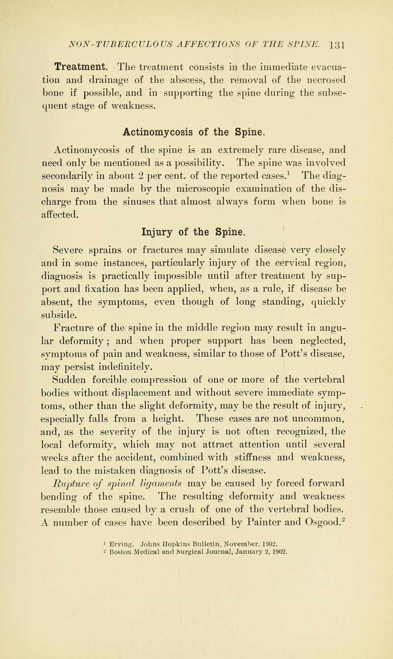 Treatment. The treatment consists in the immediate evacua- tion and drainage of the abscess, the removal of the necrosed bone if possible, and in supporting the spine during the subse- quent stage of weakness. Actinomycosis of the Spine. Actinomycosis of the spine is an extremely rare disease, and need only be mentioned as a possibility. The spine was involved secondarily in about 2 per cent, of the reported cases.^ The diag- nosis may be made by the microscopic examination of the dis- charge from the sinuses that almost always form when bone is affected. Injury of the Spine. Severe sprains or fractures may simulate disease very closely and in some instances, particularly injury of the cervical region, diagnosis is practically impossible until after treatment by sup- port and fixation has been applied, when, as a rule, if disease be absent, the symptoms, even though of long standing, quickly subside. Fracture of the spine in the middle region may result in angu- lar deformity; and when proper support has been neglected, symptoms of pain and weakness, similar to those of Pott's disease, may persist indefinitely. Sudden forcible compression of one or more of the vertebral bodies without displacement and without severe immediate symp- toms, other than the slight deformity, may be the result of injury, especially falls from a height. These cases are not uncommon, and, as the severity of the injury is not often recognized, the local deformity, which may not attract attention until several weeks after the accident, combined with stiffness and weakness, lead to the mistaken diagnosis of Pott's disease. Rupture of spinal ligaments may be caused by forced forward bending of the spine. The resulting deformity and weakness resemble those caused by a crush of one of the vertebral bodies. A number of cases have been described by Painter and Osgood.^ 1 Erving. Johns Hopkins Bulletin, November, 1902. 2 Boston Medical and Surgical Journal, January 2,1902.