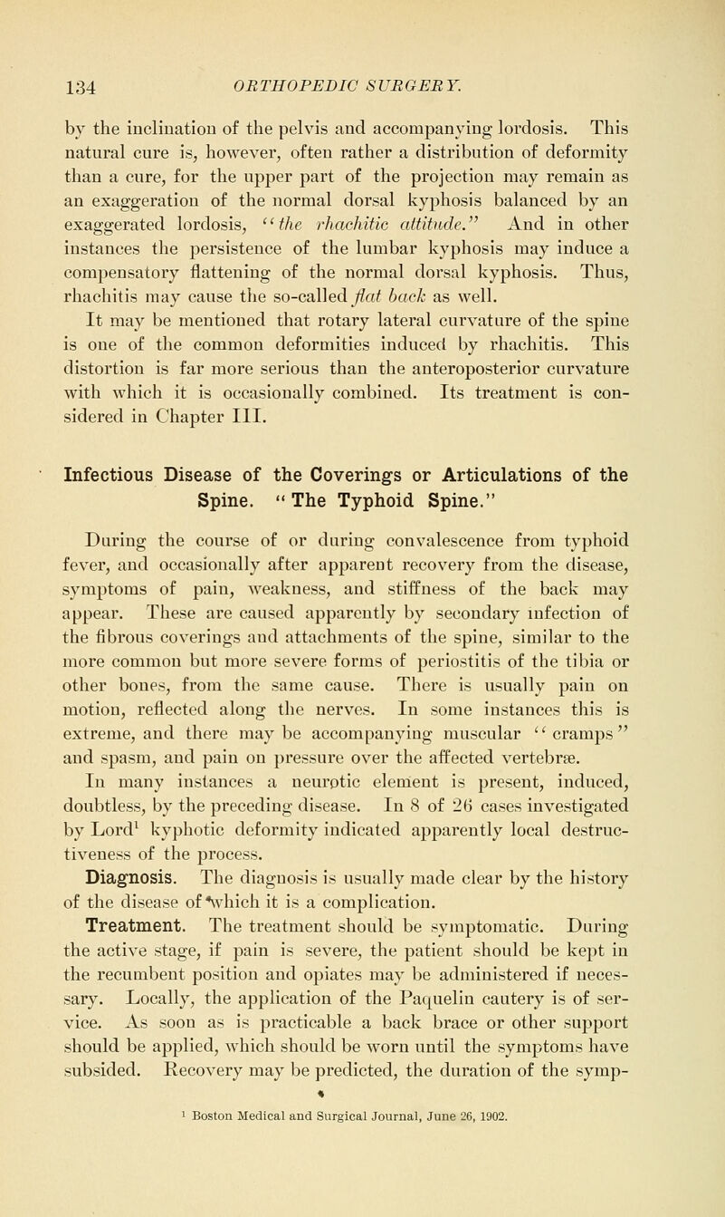 by the inclination of the pelvis and accompanying lordosis. This natural cure is, however, often rather a distribution of deformity than a cure, for the upper part of the projection may remain as an exaggeration of the normal dorsal kyphosis balanced by an exaggerated lordosis, '' the rhachitic attitude. And in other instances the persistence of the lumbar kyphosis may induce a compensatory flattening of the normal dorsal kyphosis. Thus, rhachitis may cause the so-called^a^ back as well. It may be mentioned that rotary lateral curvature of the spine is one of the common deformities induced by rhachitis. This distortion is far more serious than the anteroposterior curvature with which it is occasionally combined. Its treatment is con- sidered in Chapter III. Infectious Disease of the Coverings or Articulations of the Spine. The Typhoid Spine. During the course of or during convalescence from typhoid fever, and occasionally after apparent recovery from the disease, symptoms of pain, weakness, and stiffness of the back may appear. These are caused apparently by secondary infection of the fibrous coverings and attachments of the spine, similar to the more common but more severe forms of periostitis of the tibia or other bones, from the same cause. There is usually pain on motion, reflected along the nerves. In some instances this is extreme, and there maybe accompanying muscular cramps and spasm, and pain on pressure over the affected vertebrae. In many instances a neurotic element is present, induced, doubtless, by the preceding disease. In 8 of 26 cases investigated by Lord^ kyphotic deformity indicated apparently local destruc- tiveness of the process. Diagnosis. The diagnosis is usually made clear by the history of the disease of *which it is a complication. Treatment. The treatment should be symptomatic. During the active stage, if pain is severe, the patient should be kept in the recumbent position and opiates may be administered if neces- sary. Locally, the application of the Paquelin cautery is of ser- vice. As soon as is practicable a back brace or other support should be applied, which should be worn until the symptoms have subsided. Recovery may be predicted, the duration of the symp-