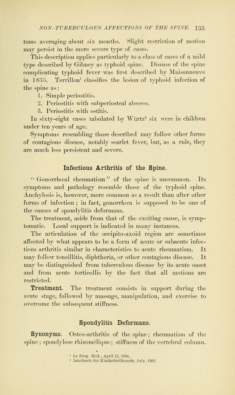 toms averaging about six months. Slight restriction of motion may persist in the more severe type of cases. This description applies particularly to a class of cases of a mild type described by Gibney as typhoid spine. Disease of the spine complicating typhoid fever was first described by Maisonneuve in 1835. Terrillon^ classifies the lesion of typhoid infection of the spine as: 1. Simple periostitis. 2. Periostitis with subperiosteal abscess. 3. Periostitis with ostitis. In sixty-eight cases tabulated by Wiirtz^ six were in children under ten years of age. Symptoms resembling those described may follow other forms of contagious disease, notably scarlet fever, but, as a rule, they are much less persistent and severe. Infectious Arthritis of the Spine. ^'Gonorrhoeal rheumatism of the spine is uncommon. Its symptoms and pathology resemble those of the typhoid spine. Anchylosis is, however, more common as a result than after other forms of infection ; in fact, gonorrhoea is supposed to be one of the causes of spondylitis deformans. The treatment, aside from that of the exciting cause, is symp- tomatic. Local support is indicated in many instances. The articulation of the occipito-axoid region are sometimes affected by what appears to be a form of acute or subacute infec- tious arthritis similar in characteristics to acute rheumatism. It may follow tonsillitis, diphtheria, or other contagious disease. It may be distinguished from tuberculous disease by its acute onset and from acute torticollis by the fact that all motions are restricted. Treatment. The treatment consists in support during the acute stage, followed by massage, manipulation, and exercise to overcome the subsequent stiffness. Spondylitis Deformans. Synonyms. Ostco-arthritis of the spine; rheumatism of the spine; spondylose rhizomelique; stiffness of the vertebral column. 1 Le Prog. M6d., April 12, 1884. - .Jahrbuch lur Kinrlerheilkunde, .July, 1902