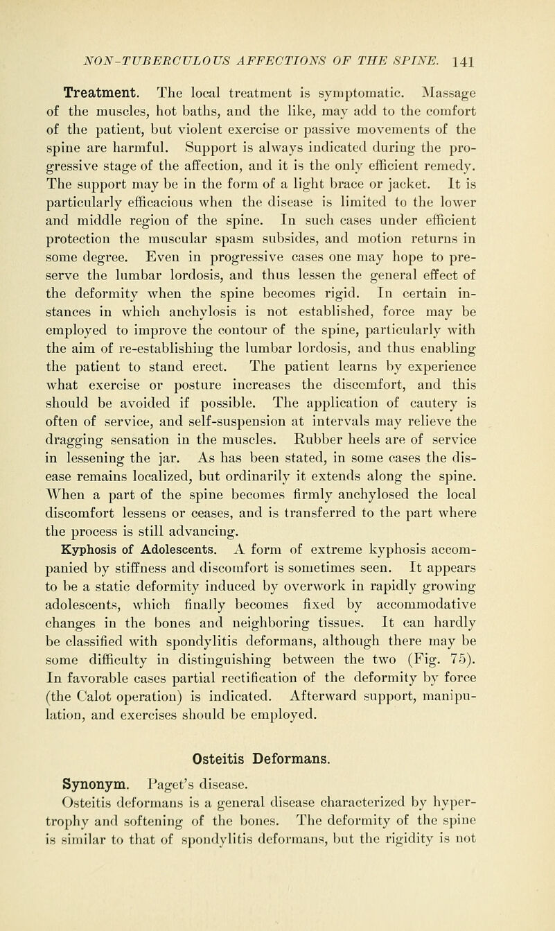 Treatment. The local treatment is symptomatic. Massage of the muscles, hot baths, and the like, may add to the comfort of the patient, but violent exercise or passive movements of the spine are harmful. Support is always indicated during the pro- gressive stage of the affection, and it is the only efficient remedy. The support may be in the form of a light brace or jacket. It is particularly efficacious when the disease is limited to the lower and middle region of the spine. In such cases under efficient protection the muscular spasm subsides, and motion returns in some degree. Even in progressive cases one may hope to pre- serve the lumbar lordosis, and thus lessen the general effect of the deformity when the spine becomes rigid. In certain in- stances in which anchylosis is not established, force may be employed to improve the contour of the spine, particularly with the aim of re-establishing the lumbar lordosis, and thus enabling the patient to stand erect. The patient learns by experience what exercise or posture increases the discomfort, and this should be avoided if possible. The application of cautery is often of service, and self-suspension at intervals may relieve the dragging sensation in the muscles. Rubber heels are of service in lessening the jar. As has been stated, in some cases the dis- ease remains localized, but ordinarily it extends along the spine. When a part of the spine becomes firmly anchylosed the local discomfort lessens or ceases, and is transferred to the part where the process is still advancing. Kjrphosis of Adolescents. A form of extreme kyphosis accom- panied by stiffness and discomfort is sometimes seen. It appears to be a static deformity induced by overwork in rapidly growing adolescents, which finally becomes fixed by accommodative changes in the bones and neighboring tissues. It can hardly be classified with spondylitis deformans, although there may be some difficulty in distinguishing between the two (Fig. 75). In favorable cases partial rectification of the deformity by force (the Calot operation) is indicated. Afterward support, manipu- lation, and exercises should be employed. Osteitis Deformans. Synonym. Paget's disease. Osteitis deformans is a general disease characterized by hyper- trophy and softening of the bones. The deformity of the spine is similar to that of spondylitis deformans, but the rigidity is not