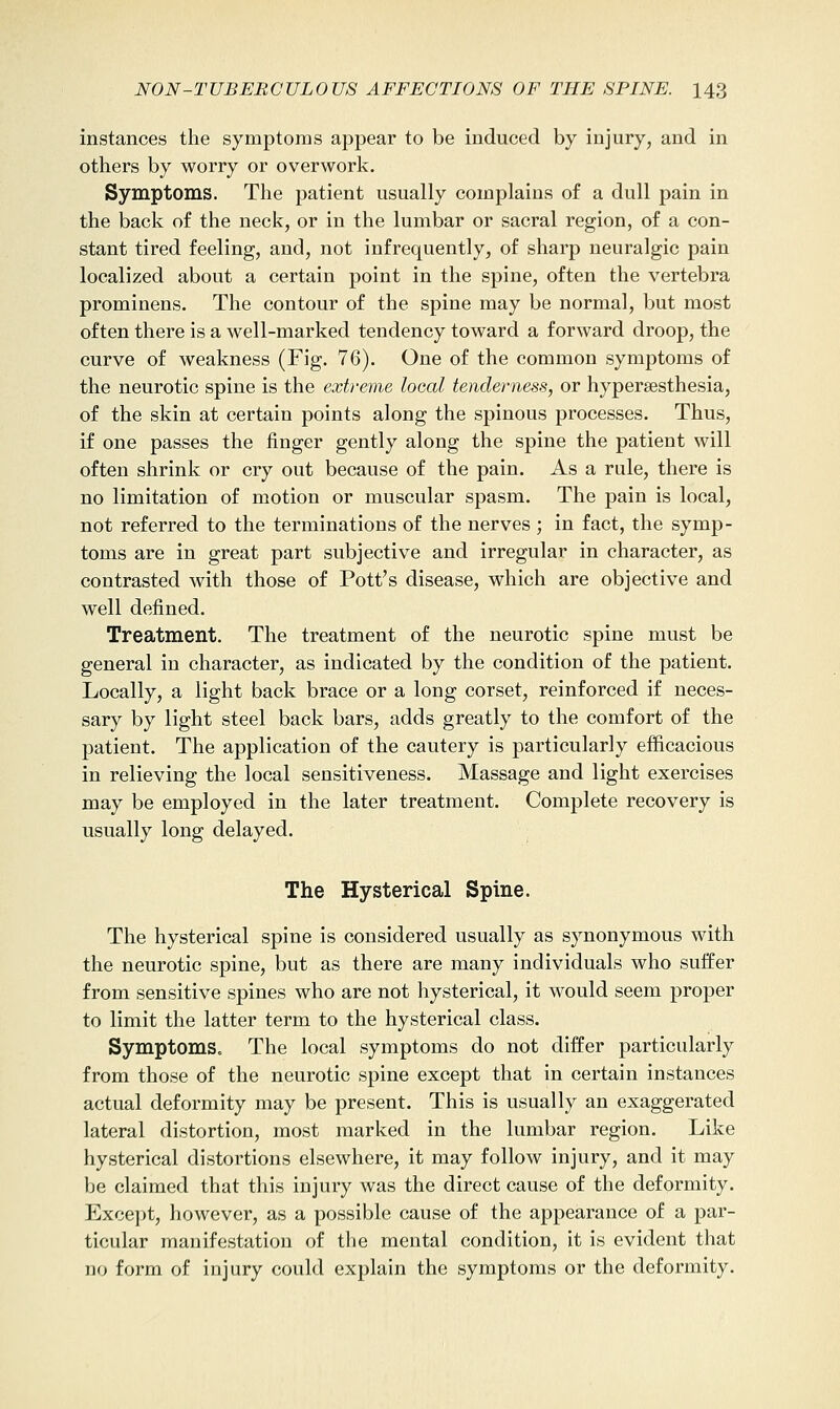 instances the symptoms appear to be induced by injury, and in others by worry or overwork. Symptoms. The patient usually complains of a dull pain in the back of the neck, or in the lumbar or sacral region, of a con- stant tired feeling, and, not infrequently, of sharp neuralgic pain localized about a certain point in the spine, often the vertebra prominens. The contour of the spine may be normal, but most often there is a well-marked tendency toward a forward droop, the curve of weakness (Fig. 76). One of the common symptoms of the neurotic spine is the extreme local tenderness, or hypersesthesia, of the skin at certain points along the spinous processes. Thus, if one passes the finger gently along the spine the patient will often shrink or cry out because of the pain. As a rule, there is no limitation of motion or muscular spasm. The pain is local, not referred to the terminations of the nerves ; in fact, the symp- toms are in great part subjective and irregular in character, as contrasted with those of Pott's disease, which are objective and well defined. Treatment. The treatment of the neurotic spine must be general in character, as indicated by the condition of the patient. Locally, a light back brace or a long corset, reinforced if neces- sary by light steel back bars, adds greatly to the comfort of the patient. The application of the cautery is particularly efficacious in relieving the local sensitiveness. Massage and light exercises may be employed in the later treatment. Complete recovery is usually long delayed. The Hysterical Spine. The hysterical spine is considered usually as synonymous with the neurotic spine, but as there are many individuals who suffer from sensitive spines who are not hysterical, it would seem proper to limit the latter term to the hysterical class. Symptoms. The local symptoms do not differ particularly from those of the neurotic spine except that in certain instances actual deformity may be present. This is usually an exaggerated lateral distortion, most marked in the lumbar region. Like hysterical distortions elsewhere, it may follow injury, and it may be claimed that this injury was the direct cause of the deformity. Excejit, however, as a possible cause of the appearance of a par- ticular manifestation of the mental condition, it is evident that no form of injury could explain the symptoms or the deformity.