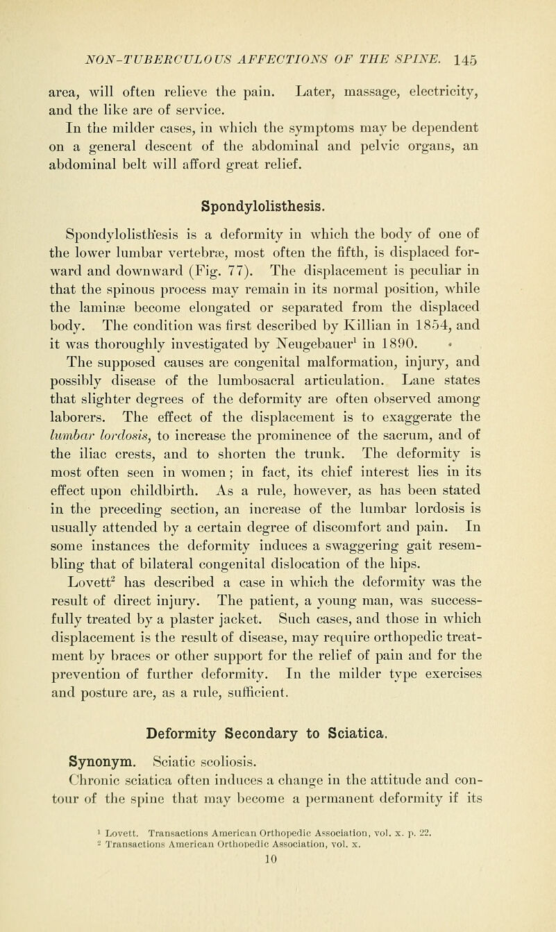 area, will often relieve the pain. Later, massage, electricity, and the like are of service. In the milder cases, in which the symptoms may be dependent on a general descent of the abdominal and pelvic organs, an abdominal belt will afford great relief. Spondylolisthesis. Spondylolisthesis is a deformity in which the body of one of the lower lumbar vertebrae, most often the fifth, is displaced for- ward and downward (Fig. 77). The displacement is peculiar in that the spinous process may remain in its normal position, while the laminae become elongated or separated from the displaced body. The condition was first described by Killian in 1854, and it was thoroughly investigated by Neugebauer^ in 1890. The supposed causes are congenital malformation, injury, and possibly disease of the lumbosacral articulation. Lane states that slighter degrees of the deformity are often observed among laborers. The effect of the displacement is to exaggerate the lumbar lordosis, to increase the prominence of the sacrum, and of the iliac crests, and to shorten the trunk. The deformity is most often seen in women; in fact, its chief interest lies in its effect upon childbirth. As a rule, however, as has been stated in the preceding section, an increase of the lumbar lordosis is usually attended by a certain degree of discomfort and pain. In some instances the deformity induces a swaggering gait resem- bling that of bilateral congenital dislocation of the hips. Lovett^ has described a case in which the deformity was the result of direct injury. The patient, a young man, was success- fully treated by a plaster jacket. Such cases, and those in which displacement is the result of disease, may require orthopedic treat- ment by braces or other support for the relief of pain and for the prevention of further deformity. In the milder type exercises and posture are, as a rule, sufficient. Deformity Secondary to Sciatica. Synonym. Sciatic scoliosis. Chronic sciatica often induces a change in the attitude and con- tour of the spine that may become a permanent deformity if its ' Lovett. Transactions American Ortliopedlc Association, vol. x. p. 22. ^ Transactions American Ortliopedic Association, vol. x. 10
