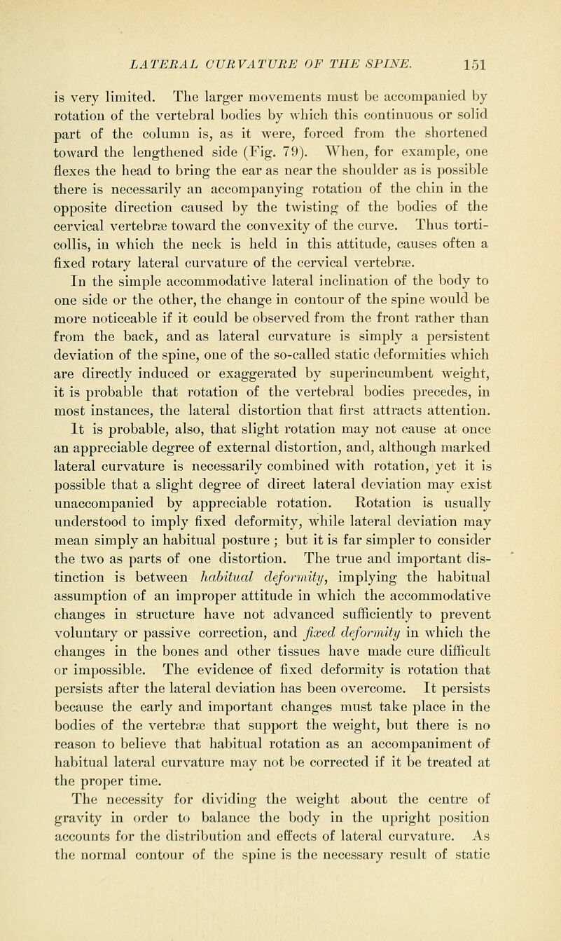 is very limited. The larger movements must be accompanied by rotation of the vertebral bodies by which this continuous or solid part of the column is, as it were, forced from the shortened toward the lengthened side (Fig. 79). When, for example, one flexes the head to bring the ear as near the shoulder as is possible there is necessarily an accompanying rotation of the chin in the opposite direction caused by the twisting of the bodies of the cervical vertebree toward the convexity of the curve. Thus torti- collis, in which the neck is held in this attitude, causes often a fixed rotary lateral curvature of the cervical vertebrae. In the simple accommodative lateral inclination of the body to one side or the other, the change in contour of the spine would be more noticeable if it could be observed from the front rather than from the back, and as lateral curvature is simply a persistent deviation of the spine, one of the so-called static deformities which are directly induced or exaggerated by superincumbent weight, it is probable that rotation of the vertebral bodies precedes, in most instances, the lateral distortion that first attracts attention. It is probable, also, that slight rotation may not cause at once an appreciable degree of external distortion, and, although marked lateral curvature is necessarily combined with rotation, yet it is possible that a slight degree of direct lateral deviation may exist unaccompanied by appreciable rotation. Rotation is usually understood to imply fixed deformity, while lateral deviation may mean simply an habitual posture ; but it is far simpler to consider the two as parts of one distortion. The true and important dis- tinction is between habitual deformity, implying the habitual assumption of an improper attitude in which the accommodative changes in structure have not advanced sufficiently to prevent voluntary or passive correction, and fixed deformity in which the changes in the bones and other tissues have made cure difficult or impossible. The evidence of fixed deformity is rotation that persists after the lateral deviation has been overcome. It persists because the early and important changes must take place in the bodies of the vertebrae that support the weight, but there is no reason to believe that habitual rotation as an accompaniment of habitual lateral curvature may not be corrected if it be treated at the proper time. The necessity for dividing the weight about the centre of gravity in order to balance the body in the upright position accounts for the distribution and effects of lateral curvature. As the normal contour of the spine is the necessary result of static