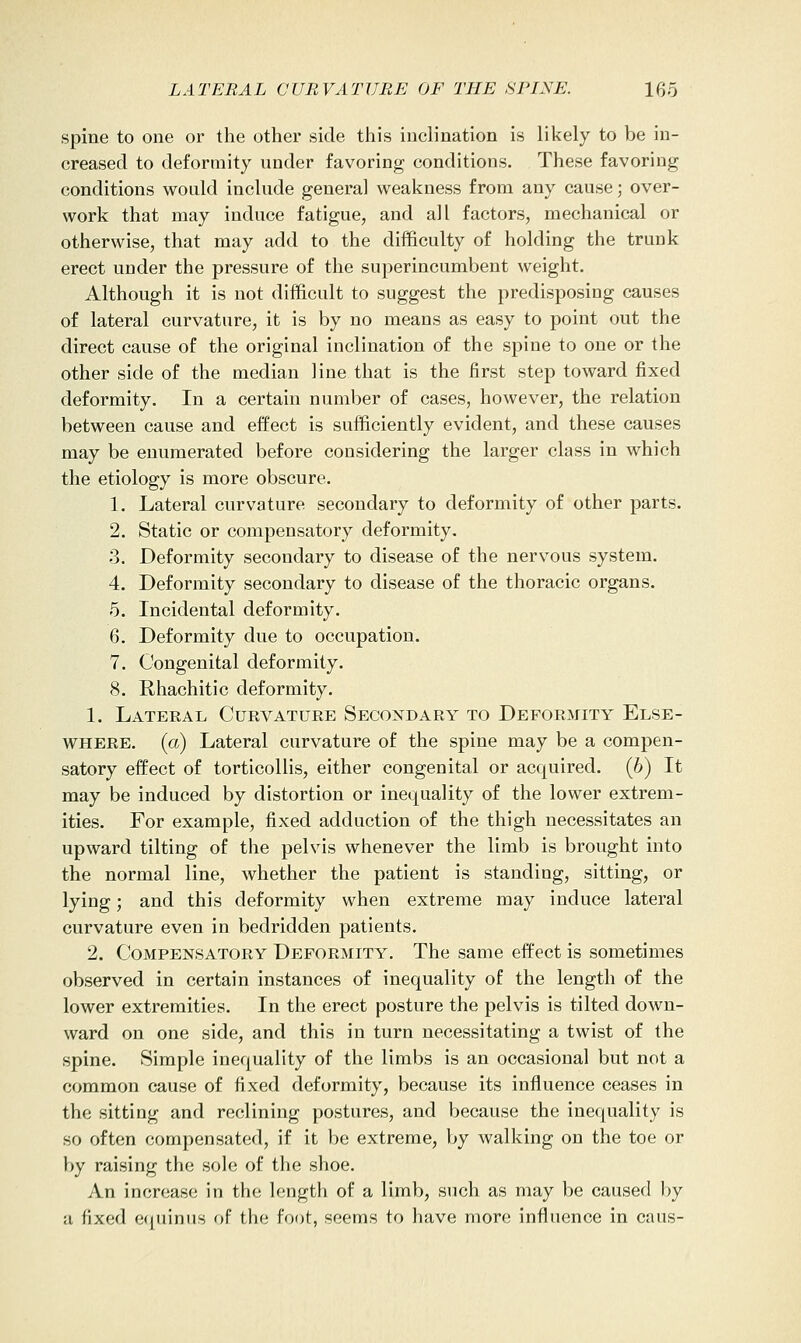 spine to one or the other side this inclination is likely to be in- creased to deformity under favoring conditions. These favoring conditions would include general weakness from any cause; over- work that may induce fatigue, and all factors, mechanical or otherwise, that may add to the difficulty of holding the trunk erect under the pressure of the superincumbent weight. Although it is not difficult to suggest the predisposing causes of lateral curvature, it is by no means as easy to point out the direct cause of the original inclination of the spine to one or the other side of the median line that is the first step toward fixed deformity. In a certain number of cases, however, the relation between cause and effect is sufficiently evident, and these causes may be enumerated before considering the larger class in which the etiology is more obscure. 1. Lateral curvature secondary to deformity of other parts. 2. Static or compensatory deformity. 3. Deformity secondary to disease of the nervous system. 4. Deformity secondary to disease of the thoracic organs. 5. Incidental deformity. 6. Deformity due to occupation. 7. Congenital deformity. 8. Rhachitic deformity. 1. Lateral Curvature Secondary to Deformity Else- where, (a) Lateral curvature of the spine may be a compen- satory effect of torticollis, either congenital or acquired. (6) It may be induced by distortion or inequality of the lower extrem- ities. For example, fixed adduction of the thigh necessitates an upward tilting of the pelvis whenever the limb is brought into the normal line, whether the patient is standing, sitting, or lying; and this deformity when extreme may induce lateral curvature even in bedridden patients. 2. Compensatory Deformity. The same effect is sometimes observed in certain instances of inequality of the length of the lower extremities. In the erect posture the pelvis is tilted down- ward on one side, and this in turn necessitating a twist of the spine. Simple inequality of the limbs is an occasional but not a common cause of fixed deformity, because its influence ceases in the sitting and reclining postures, and because the inequality is so often compensated, if it be extreme, by walking on the toe or by raising the sole of the shoe. An increase in the length of a limb, such as may be caused l)y a fixed equinus of the foot, seems to have more influence in cans-