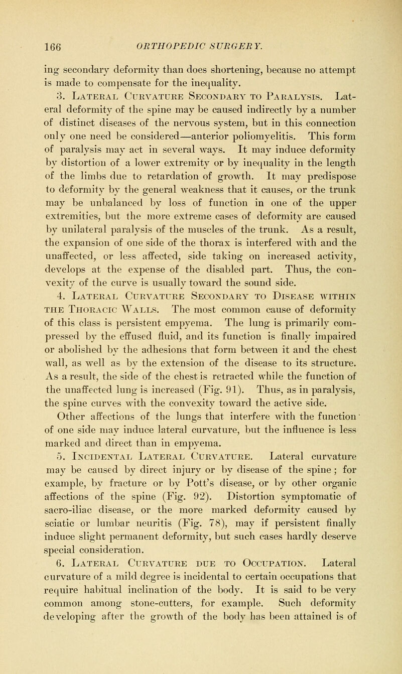 ing secondary deformity than does shortening, because no attempt is made to compensate for the inequality. 3. Lateral Curvature Secondary to Paralysis. Lat- eral deformity of the spine may be caused indirectly by a number of distinct diseases of the nervous system, but in this connection only one need be considered—anterior poliomyelitis. This form of paralysis may act in several ways. It may induce deformity by distortion of a lower extremity or by inequality in the length of the limbs due to retardation of growth. It may predispose to deformity by the general weakness that it causes, or the trunk may be unbalanced by loss of function in one of the upper extremities, but the more extreme cases of deformity are caused by unilateral paralysis of the muscles of the trunk. As a result, the expansion of one side of the thorax is interfered with and the unaffected, or less affected, side taking on increased activity, develops at the expense of the disabled part. Thus, the con- vexity of the curve is usually toward the sound side. 4. Lateral Curvature Secondary to Disease within the Thoracic Walls. The most common cause of deformity of this class is persistent empyema. The lung is primarily com- pressed by the effused fluid, and its function is finally impaired or abolished by the adhesions that form between it and the chest wall, as well as by the extension of the disease to its structure. As a result, the side of the chest is retracted while the function of the unaffected lung is increased (Fig. 91). Thus, as in paralysis, the spine curves with the convexity toward the active side. Other affections of the lungs that interfere with the function' of one side may induce lateral curvature, but the influence is less marked and direct than in empyema. 5. Incidental Lateral Curvature. Lateral curvature may be caused by direct injury or by disease of the spine ; for example, by fracture or by Pott's disease, or by other organic affections of the spine (Fig. 92). Distortion symptomatic of sacro-iliac disease, or the more marked deformity caused by sciatic or lumbar neuritis (Fig. 78), may if persistent finally induce slight permanent deformity, but such cases hardly deserve special consideration. 6. Lateral Curvature due to Occupation. Lateral curvature of a mild degree is incidental to certain occupations that require habitual inclination of the body. It is said to be very common among stone-cutters, for example. Such deformity developing after the growth of the body has been attained is of