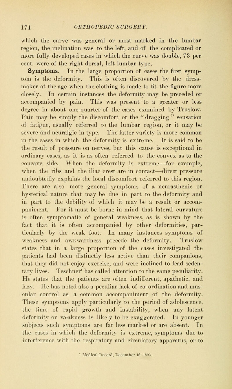 which the curve was general or most marked in the lumbar region, the inclination was to the left, and of the complicated or more fully developed cases in which the curve was double, 73 per cent, were of the right dorsal, left lumbar type. Symptoms. In the large proportion of cases the first symp- tom is the deformity. This is often discovered by the dress- maker at the age when the clothing is made to fit the figure more closely. In certain instances the deformity may be preceded or accompanied by pain. This was present to a greater or less degree in about one-quarter of the cases examined by Truslow. Pain may be simply the discomfort or the  dragging  sensation of fatigue, usually referred to the lumbar region, or it may be severe and neuralgic in type. The latter variety is more common in the cases in which the deformity is extreme. It is said to be the result of pressure on nerves, but this cause is exceptional in ordinary cases, as it is as often referred to the convex as to the concave side. When the deformity is extreme—for example, when the ribs and the iliac crest are in contact—direct pressure undoubtedly explains the local discomfort referred to this region. There are also more general symptoms of a neurasthenic or hysterical nature that may be due in part to the deformity and in part to the debility of which it may be a result or accom- paniment. For it must be borne in mind that lateral curvature is often symptomatic of general weakness, as is shown by the fact that it is often accompanied by other deformities, par- ticularly by the weak foot. In many instances symptoms of weakness and awkwardness precede the deformity. Truslow states that in a large proportion of the cases investigated the patients had been distinctly less active than their companions, that they did not enjoy exercise, and were inclined to lead seden- tary lives. Teschner^ has called attention to the same peculiarity. He states that the patients are often indifferent, apathetic, and lazy. He has noted also a peculiar lack of co-ordination and mus- cular control as a common accompaniment of the deformity. These symptoms apply particularly to the period of adolescence, the time of rapid growth and instability, when any latent deformity or weakness is likely to be exaggerated. In younger subjects such symptoms are far less marked or are absent. In the cases in which the deformity is extreme, symptoms due to interference with the respiratory and circulatory apparatus, or to 1 Medical Record, December 16,1893.