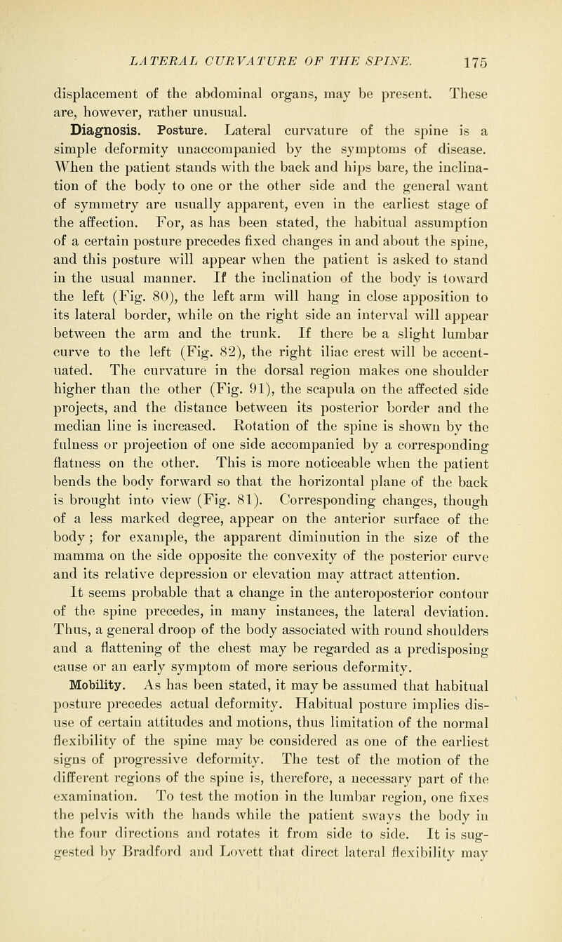 displacement of the abdominal organs, may be present. These are, however, rather unusual. Diagnosis. Posture. Lateral curvature of the spine is a simple deformity unaccompanied by the symptoms of disease. When the patient stands with the back and hips bare, the inclina- tion of the body to one or the other side and the general want of symmetry are usually apparent, even in the earliest stage of the affection. For, as has been stated, the habitual assumption of a certain posture precedes fixed changes in and about the spine, and this posture will appear when the patient is asked to stand in the usual manner. If the inclination of the body is toward the left (Fig. 80), the left arm will hang in close apposition to its lateral border, while on the right side an interval will appear between the arm and the trunk. If there be a slight lumbar curve to the left (Fig. 82), the right iliac crest will be accent- uated. The curvature in the dorsal region makes one shoulder higher than the other (Fig. 91), the scapula on the affected side projects, and the distance between its posterior border and the median line is increased. Rotation of the spine is shown by the fulness or projection of one side accompanied by a corresponding flatness on the other. This is more noticeable when the patient bends the body forward so that the horizontal plane of the back is brought into view (Fig. 81). Corresponding changes, though of a less marked degree, appear on the anterior surface of the body; for example, the apparent diminution in the size of the mamma on the side opposite the convexity of the posterior curve and its relative depression or elevation may attract attention. It seems probable that a change in the anteroposterior contour of the spine precedes, in many instances, the lateral deviation. Thus, a general droop of the body associated with round shoulders and a flattening of the chest may be regarded as a predisposing cause or an early symptom of more serious deformity. Mobility. As has been stated, it may be assumed that habitual posture precedes actual deformity. Habitual posture implies dis- use of certain attitudes and motions, thus limitation of the normal flexibility of the spine may be considered as one of the earliest signs of progressive deformity. The test of the motion of the different regions of the spine is, therefore, a necessary part of the examination. To test the motion in the lumbar region, one fixes the pelvis with the hands while the patient sways the body in the four directions and rotates it from side to side. It is sug- gested by Bradford and Lovett that direct lateral flexibility may