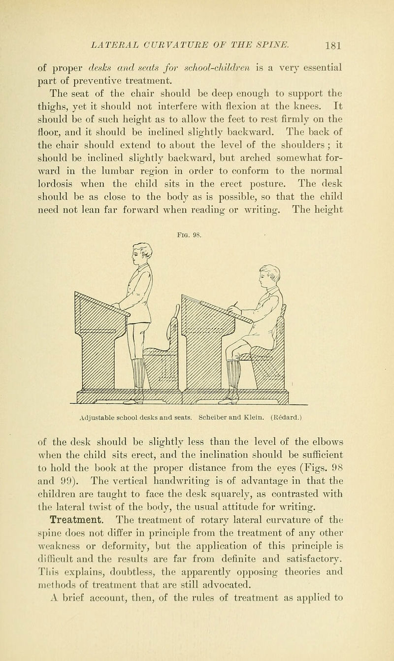 of proper desks and seats fo7' school-Ghildren is a very essential part of preventive treatment. The seat of the chair should be deep enough to support the thighs, yet it should not interfere with flexion at the knees. It should be of such height as to allow the feet to rest firmly on the floor, and it should be inclined slightly backward. The back of the chair should extend to about the level of the shoulders; it should be inclined slightly backward, but arched somewhat for- ward in the lumbar region in order to conform to the normal lordosis when the child sits in the erect posture. The desk should be as close to the body as is possible, so that the child need not lean far forward when readiug or writing. The height Fig. 98. Adjustable school desks and seats. Scheiber and Klein. (R6dard.) of the desk should be slightly less than the level of the elbows when the child sits erect, and the inclination should be sufficient to hold the book at the proper distance from the eyes (Figs. 98 and 99). The vertical handwriting is of advantage in that the children are taught to face the desk squarely, as contrasted with the lateral twist of the body, the usual attitude for writing. Treatment. The treatment of rotary lateral curvature of the spine does not differ in principle from the treatment of any other weakness or deformity, but the application of this principle is difficult and the results are far from definite and satisfactory. This explains, doubtless, the apparently opposing theories and met hods of treatment that are still advocated. A brief account, then, of the rules of treatment as applied to