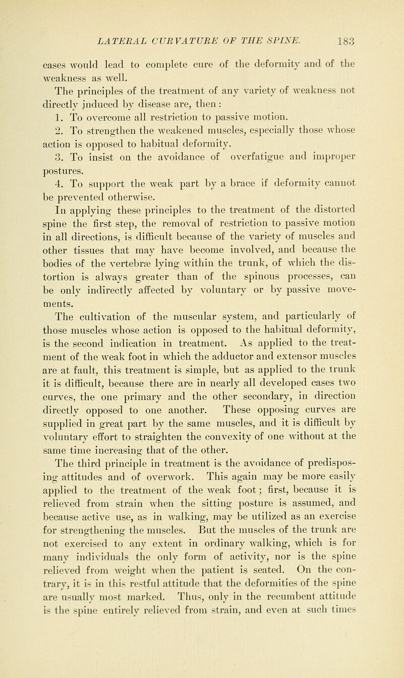 cases would lead to complete cure of the deformity and of the weakness as well. The principles of the treatment of any variety of weakness not directly jnduced by disease are, then: 1. To overcome all restriction to passive motion. 2. To strengthen the weakened muscles, especially those whose action is opposed to habitual deformity. 3. To insist on the avoidance of overfatigue and improper postures. 4. To support the weak part by a brace if deformity cannot be prevented otherwise. In applying these principles to the treatment of the distorted spine the first step, the removal of restriction to passive motion in all directions, is difficult because of the variety of muscles and other tissues that may have become involved, and because the bodies of the vertebrae lying within the trunk, of which the dis- tortion is always greater than of the spinous processes, can be only indirectly affected by voluntary or by passive move- ments. The cultivation of the muscular system, and particularly of those muscles whose action is opposed to the habitual deformity, is the second indication in treatment. As applied to the treat- ment of the weak foot in which the adductor and extensor muscles are at fault, this treatment is simple, but as applied to the trunk it is difficult, because there are in nearly all developed cases two curves, the one primary and the other secondary, in direction directly opposed to one another. These opposing curves are supplied in great part by the same muscles, and it is difficult by voluntary effort to straighten the convexity of one without at the same time increasing that of the other. The third principle in treatment is the avoidance of predispos- ing attitudes and of overwork. This again may be more easily applied to the treatment of the weak foot; first, because it is relieved from strain when the sitting posture is assumed, and because active use, as in walking, may be utilized as an exercise for strengthening the muscles. But the muscles of the trunk are not exercised to any extent in ordinary walking, which is for many individuals the only form of activity, nor is the spine relieved from weight when the patient is seated. On the con- trary, it is in this restful attitude that the deformities of the spine are usually most marked. Thus, only in the recumbent attitude is the spine entirely relieved from strain, and even at such times