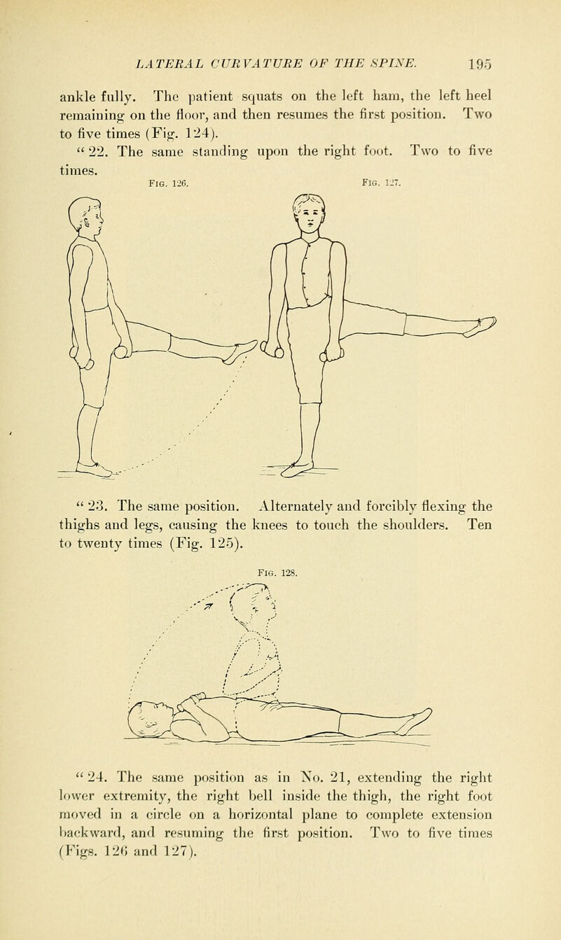 ankle fully. The patient squats on the left ham, the left heel reraaiuing on the floor, and then resumes the first position. Two to five times (Fig. 124).  22. The same standing upon the right foot. Two to five times. Fig. 126. Fig. 127.  23. The same position. Alternately and forcibly flexing the thighs and legs, causing the knees to touch the shoulders. Ten to twenty times (Fig. 125). Fig. 128. / X.,. :  24. The same position as in No. 21, extending the right lower extremity, the right bell inside the thigh, the right foot moved in a circle on a horizontal plane to complete extension backward, and resuming the first position. Two to five times (Figs. 120 and 127).