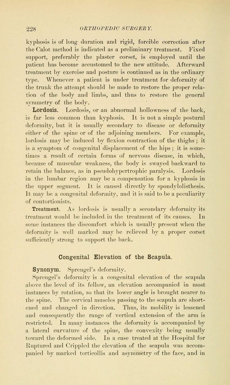 kyphosis is of long duration and rigid, forcible correction after the Calot method is indicated as a preliminary treatment. Fixed support, preferably the plaster corset, is employed until the patient has become accustomed to the new attitude. Afterward treatment by exercise and posture is continued as in the ordinary type. Whenever a patient is under treatment for deformity of the trunk the attempt should be made to restore the proper rela- tion of the body and limbs, and thus to restore the general symmetry of the body. Lordosis. Lordosis, or an abnormal hollowness of the back, is far less common than kyphosis. It is not a simple postural deformity, but it is usually secondary to disease or deformity either of the spine or of the adjoining members. For example, lordosis may be induced by flexion contraction of the thighs ; it is a symptom of congenital displacement of the hips; it is some- times a result of certain forms of nervous disease, in which, because of muscular weakness, the body is swayed backward to retain the balance, as in pseudohypertrophic paralysis. Lordosis in the lumbar region may be a compensation for a kyphosis in the upper segment. It is caused directly by spondylolisthesis. It may be a congenital deformity, and it is said to be a peculiarity of contortionists. Treatment. As lordosis is usually a secondary deformity its treatment would be included, in the treatment of its causes. In some instances the discomfort which is usually present when the deformity is well marked may be relieved by a proper corset sufficiently strong to support the back. Congenital Elevation of the Scapula. Synonym. Sprengel's deformity. Spreugel's deformity is a congenital elevation of the scapula above the level of its fellow, an elevation accompanied in most instances by rotation, so that its lower angle is brought nearer to the spine. The cervical muscles passing to the scapula are short- ened and changed in direction. Thus, its mobility is lessened and consequently the range of vertical extension of the arm is restricted. In many instances the deformity is accompanied by a lateral curvature of the spine, the convexity being usually toward the deformed side. In a case treated at the Hospital for Ruptured and Crippled the elevation of the scapula was accom- panied by marked torticollis and asymmetry of the face, and in