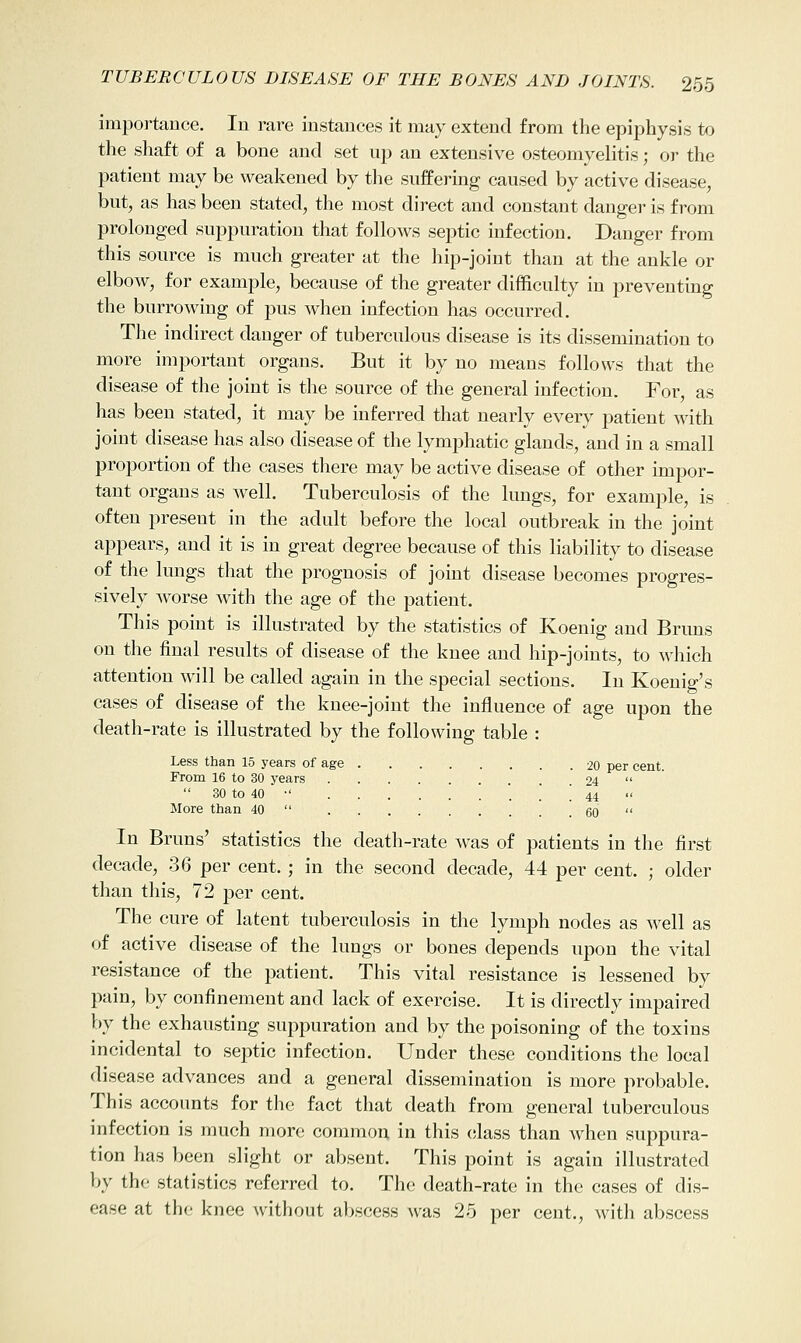 importance. In rare instances it may extend from the epiphysis to the shaft of a bone and set up an extensive osteomyelitis; or the patient may be weakened by the suffering caused by active disease, but, as has been stated, the most direct and constant danger is from prolonged suppuration that follows septic infection. Danger from this source is much greater at the hip-joint than at the ankle or elbow, for example, because of the greater difficulty in preventing the burrowing of pus when infection has occurred. The indirect danger of tuberculous disease is its dissemination to more important organs. But it by no means follows that the disease of the joint is the source of the general infection. For, as has been stated, it may be inferred that nearly every patient with joint disease has also disease of the lymphatic glands, and in a small proportion of the cases there may be active disease of other impor- tant organs as well. Tuberculosis of the lungs, for example, is often present in the adult before the local outbreak in the joint appears, and it is in great degree because of this liability to disease of the lungs that the prognosis of joint disease becomes progres- sively worse with the age of the patient. This point is illustrated by the statistics of Koenig and Bruns on the final results of disease of the knee and hip-joints, to which attention will be called again in the special sections. In Koenig's cases of disease of the knee-joint the influence of age upon the death-rate is illustrated by the following table : Less than 15 years of age 20 per cent. From 16 to 30 years 24   30 to 40 •' ! 44  More than 40  60  In Bruns' statistics the death-rate was of patients in the first decade, 36 per cent. ; in the second decade, 44 per cent. ; older than this, 72 per cent. The cure of latent tuberculosis in the lymph nodes as well as of active disease of the lungs or bones depends upon the vital resistance of the patient. This vital resistance is lessened by pain, by confinement and lack of exercise. It is directly impaired by the exhausting suppuration and by the poisoning of the toxins incidental to septic infection. Under these conditions the local disease advances and a general dissemination is more probable. This accounts for the fact that death from general tuberculous infection is much more common in this class than when suppura- tion has been slight or absent. This point is again illustrated by the statistics referred to. The death-rate in the cases of dis- ease at the knee without abscess was 25 per cent., with abscess