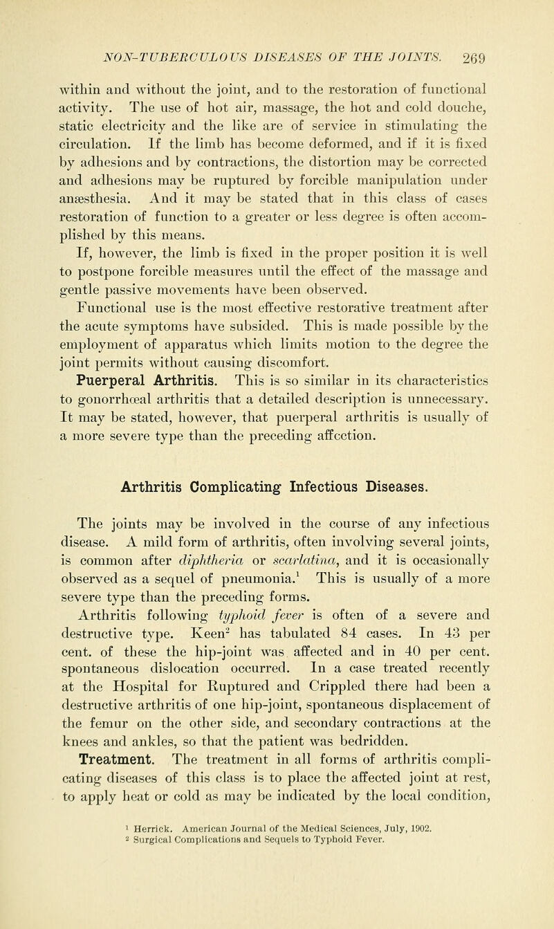 within and without the joint, and to the restoration of functional activity. The use of hot air, massage, the hot and cold douche, static electricity and the like are of service in stimulating the circulation. If the limb has become deformed, and if it is fixed by adhesions and by contractions, the distortion may be corrected and adhesions may be ruptured by forcible manipulation under anaesthesia. And it may be stated that in this class of cases restoration of function to a greater or less degree is often accom- plished by this means. If, however, the limb is fixed in the proper position it is well to postpone forcible measures until the effect of the massage and gentle passive movements have been observed. Functional use is the most effective restorative treatment after the acute symptoms have subsided. This is made possible by the employment of apparatus which limits motion to the degree the joint permits without causing discomfort. Puerperal Arthritis. This is so similar in its characteristics to gonorrhoeal arthritis that a detailed description is unnecessary. It may be stated, however, that puerperal arthritis is usually of a more severe type than the preceding affection. Arthritis Complicating Infectious Diseases. The joints may be involved in the course of any infectious disease. A mild form of arthritis, often involving several joints, is common after diphtheria or scarkdina, and it is occasionally observed as a sequel of pneumonia.^ This is usually of a more severe type than the preceding forms. Arthritis following typhoid fever is often of a severe and destructive type. Keen^ has tabulated 84 cases. In 43 per cent, of these the hip-joint was affected and in 40 per cent, spontaneous dislocation occurred. In a case treated recently at the Hospital for Ruptured and Crippled there had been a destructive arthritis of one hip-joint, spontaneous displacement of the femur on the other side, and secondary contractions at the knees and ankles, so that the patient was bedridden. Treatment. The treatment in all forms of arthritis compli- cating diseases of this class is to place the affected joint at rest, to apply heat or cold as may be indicated by the local condition, ' Herrick. American Journal of the Medical Sciences, July, 1902. 2 Surgical Comijllcations and Sequels to Typhoid Fever.