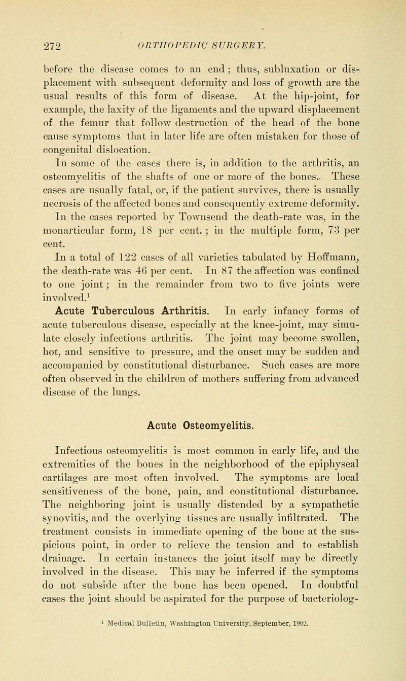 before the disease comes to an end; thus, subluxation or dis- placement with subsequent deformity and loss of growth are the usual results of this form of disease. At the hip-joint, for example, the laxity of the ligaments and the upward displacement of the femur that follow destruction of the head of the bone cause symptoms that in later life are often mistaken for those of congenital dislocation. In some of the cases there is, in addition to the arthritis, an osteomyelitis of the shafts of one or more of the bones.. These cases are usually fatal, or, if the patient survives, there is usually necrosis of the affected bones and consequently extreme deformity. In the cases reported by Townsend the death-rate was, in the monarticular form, 18 per cent. ; in the multiple form, 73 per cent. In a total of 122 cases of all varieties tabulated by Hoffmann, the death-rate was 46 per cent. In 87 the affection was confined to one joint; in the remainder from two to five joints were involved.^ Acute Tuberculous Arthritis. In early infancy forms of acute tuberculous disease, especially at the knee-joint, may simu- late closely infectious arthritis. The joint may become swollen, hot, and sensitive to pressure, and the onset may be sudden and accompanied by constitutional disturbance. Such cases are more often observed in the children of mothers suffering from advanced disease of the lun^s. Acute Osteomyelitis. Infectious osteomyelitis is most common in early life, and the extremities of the bones in the neighborhood of the epiphyseal cartilages are most often involved. The symptoms are local sensitiveness of the bone, pain, and constitutional disturbance. The neighboring joint is usually distended by a sympathetic synovitis, and the overlying tissues are usually infiltrated. The treatment consists in immediate opening of the bone at the sus- picious point, in order to relieve the tension and to establish drainage. In certain instances the joint itself may be directly involved in the disease. This may be inferred if the symptoms do not subside after the bone has been opened. In doubtful cases the joint should be aspirated for the purpose of bacteriolog- 1 Medical Bulletin, Washington University, September, 1902.