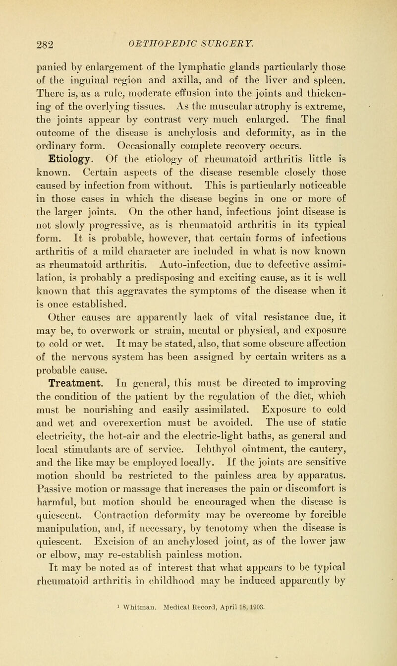 panied by enlargement of the lymphatic glands particularly those of the inguinal region and axilla, and of the liver and spleen. There is, as a rule, moderate effusion into the joints and thicken- ing of the overlying tissues. As the muscular atrophy is extreme, the joints appear by contrast very much enlarged. The final outcome of the disease is anchylosis and deformity, as in the ordinary form. Occasionally complete recovery occurs. Etiology. Of the etiology of rheumatoid arthritis little is known. Certain aspects of the disease resemble closely those caused by infection from without. This is particularly noticeable in those cases in which the disease begins in one or more of the larger joints. On the other hand, infectious joint disease is not slowly progressive, as is rheumatoid arthritis in its typical form. It is probable, however, that certain forms of infectious arthritis of a mild character are included in what is now known as rheumatoid arthritis. Auto-infection, due to defective assimi- lation, is probably a predisposing and exciting cause, as it is well known that this aggravates the symptoms of the disease when it is once established. Other causes are apparently lack of vital resistance due, it may be, to overwork or strain, mental or physical, and exposure to cold or wet. It may be stated, also, that some obscure affection of the nervous system has been assigned by certain writers as a probable cause. Treatment. In general, this must be directed to improving the condition of the patient by the regulation of the diet, which must be nourishing and easily assimilated. Exposure to cold and wet and overexertion must be avoided. The use of static electricity, the hot-air and the electric-light baths, as general and local stimulants are of service. Ichthyol ointment, the cautery, and the like may be employed locally. If the joints are sensitive motion should be restricted to the painless area by apparatus. Passive motion or massage that increases the pain or discomfort is harmful, but motion should be encouraged when the disease is quiescent. Contraction deformity may be overcome by forcible manipulation, and, if necessary, by tenotomy when the disease is quiescent. Excision of an anchylosed joint, as of the lower jaw or elbow, may re-establish painless motion. It may be noted as of interest that what appears to be typical rheumatoid arthritis in childhood may be induced apparently by 1 Whitmau. Medical Record, April 18,1903.