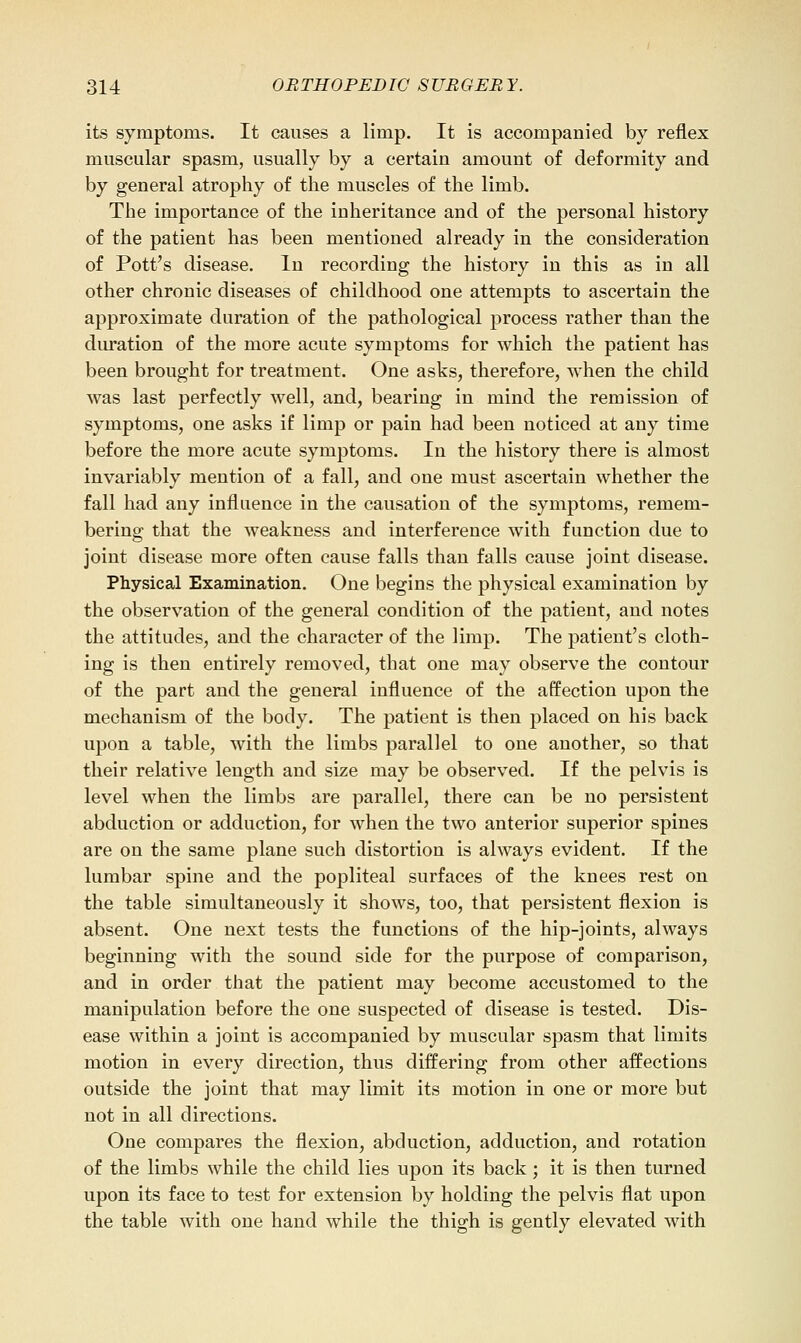 its symptoms. It causes a limp. It is accompanied by reflex muscular spasm, usually by a certain amount of deformity and by general atrophy of the muscles of the limb. The importance of the inheritance and of the personal history of the patient has been mentioned already in the consideration of Pott's disease. In recording the history in this as in all other chronic diseases of childhood one attempts to ascertain the approximate duration of the pathological process rather than the duration of the more acute symptoms for which the patient has been brought for treatment. One asks, therefore, when the child was last perfectly well, and, bearing in mind the remission of symptoms, one asks if limp or pain had been noticed at any time before the more acute symptoms. In the history there is almost invariably mention of a fall, and one must ascertain whether the fall had any influence in the causation of the symptoms, remem- bering that the weakness and interference with function due to joint disease more often cause falls than falls cause joint disease. Physical Examination. One begins the physical examination by the observation of the general condition of the patient, and notes the attitudes, and the character of the limp. The patient's cloth- ing is then entirely removed, that one may observe the contour of the part and the general influence of the affection upon the mechanism of the body. The patient is then placed on his back upon a table, with the limbs parallel to one another, so that their relative length and size may be observed. If the pelvis is level when the limbs are parallel, there can be no persistent abduction or adduction, for when the two anterior superior spines are on the same plane such distortion is always evident. If the lumbar spine and the popliteal surfaces of the knees rest on the table simultaneously it shows, too, that persistent flexion is absent. One next tests the functions of the hip-joints, always beginning with the sound side for the purpose of comparison, and in order that the patient may become accustomed to the manipulation before the one suspected of disease is tested. Dis- ease within a joint is accompanied by muscular spasm that limits motion in every direction, thus differing from other affections outside the joint that may limit its motion in one or more but not in all directions. One compares the flexion, abduction, adduction, and rotation of the limbs while the child lies upon its back; it is then turned upon its face to test for extension by holding the pelvis flat upon the table with one hand while the thigh is gently elevated with