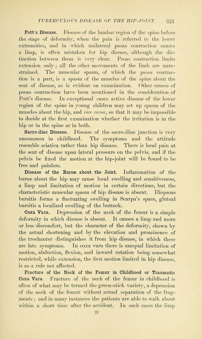 Pott's Disease. Disease of the lumbar region of the spine before the stage of deformity, when the pain is referred to the lower extremities, and in which unilateral psoas contraction causes a limp, is often mistaken for hip disease, although the dis- tinction between them is very clear. Psoas contraction limits extension only ; all the other movements of the limb are unre- strained. The muscular spasm, of Avhich the psoas contrac- tion is a part, is a spasm of the muscles of the spine about the seat of disease, as is evident on examination. Other causes of psoas contraction have been mentioned in the consideration of Pott's disease. In exceptional cases active disease of the lower region of the spine in young children may set up spasm of the muscles about the hip, and vice versa, so that it may be impossible to decide at the first examination whether the irritation is in the hip or in the spine or in both. Sacro-iliac Disease. Disease of the sacro-iliac junction is very uncommon in childhood. The symptoms and the attitude resemble sciatica rather than hip disease. There is local pain at the seat of disease upon lateral pressure on the pelvis, and if the pelvis be fixed the motion at the hip-joint will be found to be free and painless. Disease of the Bursse about the Joint. Inflammation of the bursse about the hip may cause local swelling and sensitiveness, a limp and limitation of motion in certain directions, but the characteristic muscular spasm of hip disease is absent. Iliopsoas bursitis forms a fluctuating swelling in Scarpa's space, gluteal bursitis a localized swelling of the buttock. Coxa Vara. Depression of the neck of the femur is a simple deformity in which disease is absent. It causes a limp and more or less discomfort, but the character of the deformity, shown by the actual shortening and by the elevation and prominence of the trochanter distinguishes it from hip disease, in which these are late symptoms. In coxa vara there is unequal limitation of motion, abduction, flexion, and inward rotation being somewhat restricted, while extension, the first motion limited in hip disease, is as a rule not affected. Fracture of the Neck of the Femur in Childhood or Traumatic Coxa Vara. Fracture of the neck of the femur in childhood is often of what may be termed the green-stick variety, a depression of the neck of the femur without actual separation of the frag- ments ; and in many instances the patients are able to walk about within a short time after the accident. In such cases the limp 21