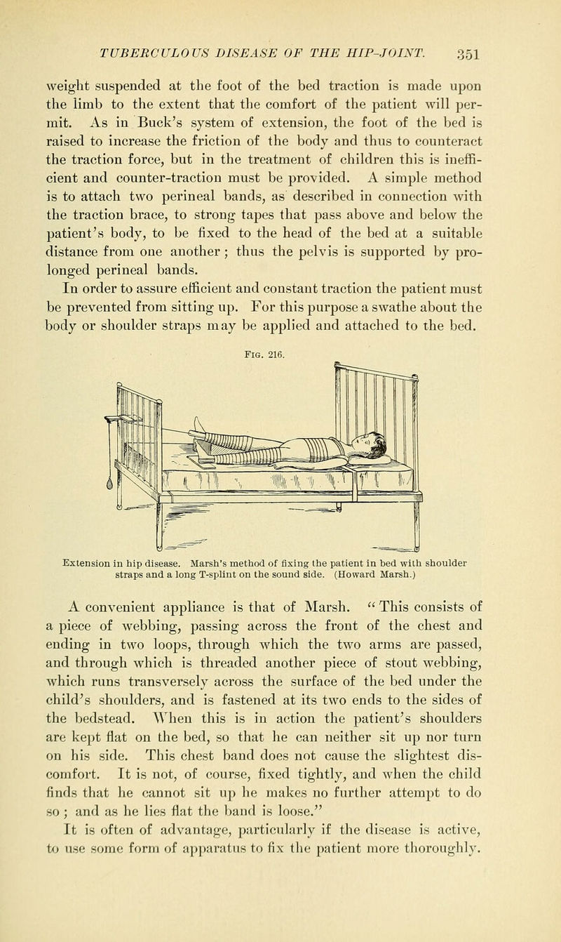 weight suspended at the foot of the bed traction is made upon the limb to the extent that the comfort of the patient will per- mit. As in Buck's system of extension, the foot of the bed is raised to increase the friction of the body and thus to counteract the traction force, but in the treatment of children this is ineffi- cient and counter-traction must be provided. A simple method is to attach two perineal bands, as described in connection with the traction brace, to strong tapes that pass above and below the patient's body, to be fixed to the head of the bed at a suitable distance from one another ; thus the pelvis is supported by pro- longed perineal bands. In order to assure efficient and constant traction the patient must be prevented from sitting up. For this purpose a swathe about the body or shoulder straps may be applied and attached to the bed. Fig. 216. Extension in hip disease. Marsh's method of fixing the patient in bed with shoulder straps and a long T-spUnt on the sound side. (Howard Marsh.) A convenient appliance is that of Marsh.  This consists of a piece of webbing, passing across the front of the chest and ending in two loops, through which the two arms are passed, and through which is threaded another piece of stout webbing, which runs transversely across the surface of the bed under the child's shoulders, and is fastened at its two ends to the sides of the bedstead. When this is in action the patient's shoulders are kept flat on the bed, so that he can neither sit up nor turn on his side. This chest band does not cause the slightest dis- comfort. It is not, of course, fixed tightly, and when the child finds that he cannot sit up he makes no further attempt to do so ; and as he lies flat the band is loose. It is often of advantage, particularly if the disease is active, to use some form of apjiaratus to fix the patient more thoroughly.