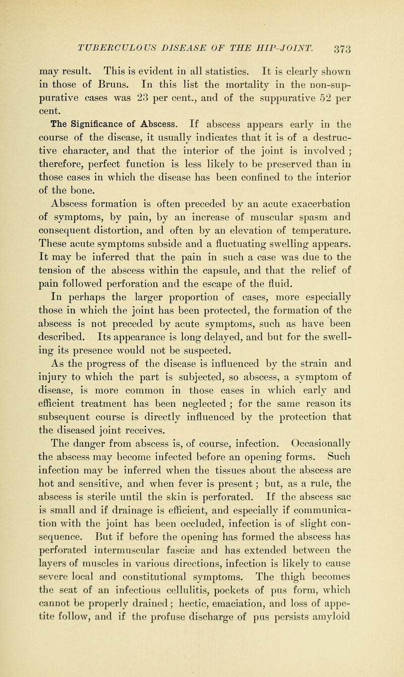 may result. This is evident in all statistics. It is clearly shown in those o£ Bruns. In this list the mortality in the non-sup- purative cases was 23 per cent., and of the suppurative 52 per cent. The Significance of Abscess. If abscess appears early in the course of the disease, it usually indicates that it is of a destruc- tive character, and that the interior of the joint is involved ; therefore, perfect function is less likely to be preserved than in those cases in which the disease has been coniined to the interior of the bone. Abscess formation is often preceded by an acute exacerbation of symptoms, by pain, by an increase of muscular spasm and consequent distortion, and often by an elevation of temperature. These acute symptoms subside and a fluctuating swelling appears. It may be inferred that the pain in such a case was due to the tension of the abscess within the capsule, and that the relief of pain followed perforation and the escape of the fluid. In perhaps the larger proportion of cases, more especially those in which the joint has been protected, the formation of the abscess is not preceded by acute symptoms, such as have been described. Its appearance is long delayed, and but for the swell- ing its presence would not be suspected. As the progress of the disease is influenced by the strain and injury to which the part is subjected, so abscess, a symptom of disease, is more common in those cases in which early and efficient treatment has been neglected ; for the same reason its subsequent course is directly influenced by the protection that the diseased joint receives. The danger from abscess is, of course, infection. Occasionally the abscess may become infected before an opening forms. Such infection may be inferred when the tissues about the abscess are hot and sensitive, and when fever is present; but, as a rule, the abscess is sterile until the skin is perforated. If the abscess sac is small and if drainage is efficient, and especially if communica- tion with the joint has been occluded, infection is of slight con- sequence. But if before the opening has formed the abscess has perforated intermuscular fasciae and has extended between the layers of muscles in various directions, infection is likely to cause severe local and constitutional symptoms. The thigh becomes the seat of an infectious cellulitis, pockets of pus form, which cannot be properly drained; hectic, emaciation, and loss of appe- tite follow, and if the profuse discharge of pus persists amyloid