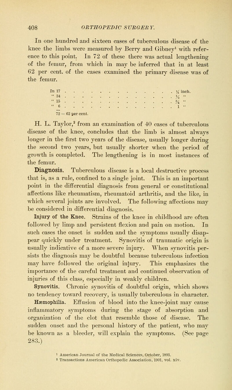 In one hundred and sixteen cases of tuberculous disease of the knee the limbs were measured by Berry and Gibney^ with refer- ence to this point. In 72 of these there was actual lengthening of the femur, from which in may be inferred that in at least 62 per cent, of the cases examined the primary disease was of the femur. In 17 i^ inch. 34 i<  15 %  6 1  72 = 62 per cent. H. L. Taylor,^ from an examination of 40 cases of tuberculous disease of the knee, concludes that the limb is almost always longer in the first two years of the disease, usually longer during the second two years, but usually shorter when the period of growth is completed. The lengthening is in most instances of the femur. Diagnosis. Tuberculous disease is a local destructive process that is, as a rule, confined to a single joint. This is an important point in the differential diagnosis from general or constitutional affections like rheumatism, rheumatoid arthritis, and the like, in which several joints are involved. The following affections may be considered in differential diagnosis. Injury of the Knee. Strains of the knee in childhood are often followed by limp and persistent flexion and pain on motion. In such cases the onset is sudden and the symptoms usually disap- pear quickly under treatment. Synovitis of traumatic origin is usually indicative of a more severe injury. When synovitis per- sists the diagnosis may be doubtful because tuberculous infection may have followed the original injury. This emphasizes the importance of the careful treatment and continued observation of injuries of this class, especially iu weakly children. Synovitis. Chronic synovitis of doubtful origin, which shows no tendency toward recovery, is usually tuberculous in character. Haemophilia. Eff'usion of blood into the knee-joint may cause inflammatory symptoms during the stage of absorption and organization of the clot that resemble those of disease. The sudden onset and the personal history of the patient, who may be known as a bleeder, will explain the symptoms. (See page 283.) 1 American Journal of the Medical Sciences, October, 1893. 2 Transactions American Orthopedic Association, 1901, yoI. xiv.