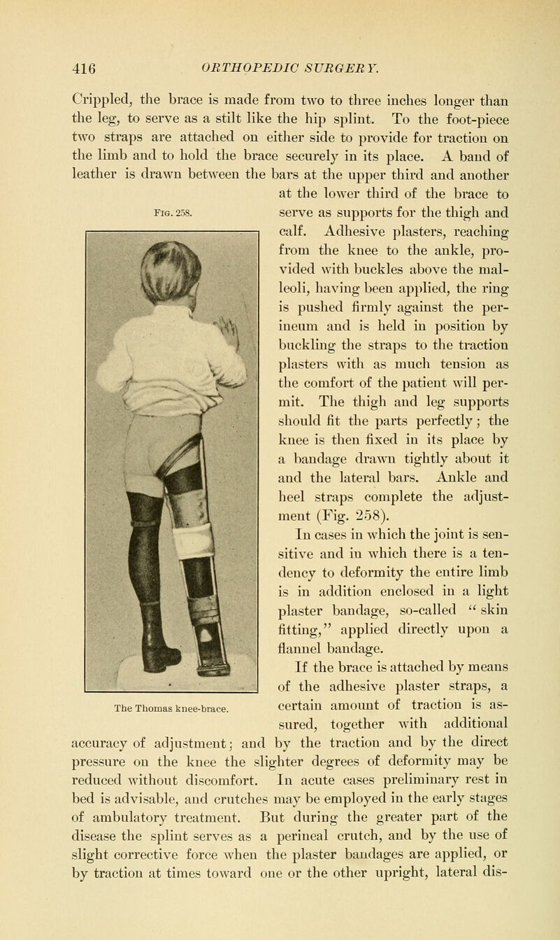 Fig. 258. Crippled, the brace is made from two to three inches longer than the leg, to serve as a stilt like the hip splint. To the foot-piece two straps are attached on either side to provide for traction on the limb and to hold the brace securely in its place. A band of leather is drawn between the bars at the upper third and another at the lower third of the brace to serve as supports for the thigh and calf. Adhesive plasters, reaching from the knee to the ankle, pro- vided with buckles above the mal- leoli, having been applied, the ring is pushed firmly against the per- ineum and is held in position by buckling the straps to the traction plasters with as much tension as the comfort of the patient will per- mit. The thigh and leg supports should fit the parts perfectly; the knee is then fixed in its place by a bandage drawn tightly about it and the lateral bars. Ankle and heel straps complete the adjust- ment (Fig. 258). In cases in which the joint is sen- sitive and in which there is a ten- dency to deformity the entire limb is in addition enclosed in a light plaster bandage, so-called  skin fitting, applied directly upon a flannel bandage. If the brace is attached by means of the adhesive plaster straps, a The Thomas knee-brace. Certain amount of tractiou is as- sured, together with additional accuracy of adjustment; and by the traction and by the direct pressure on the knee the slighter degrees of deformity may be reduced without discomfort. In acute cases preliminary rest in bed is advisable, and crutches may be employed in the early stages of ambulatory treatment. But during the greater part of the disease the splint serves as a perineal crutch, and by the use of slight corrective force when the plaster bandages are applied, or by traction at times toward one or the other upright, lateral dis-