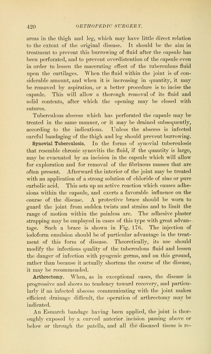 areas in the thigh and leg, which may have little direct relation to the extent of the original disease. It should be the aim in treatment to prevent this burrowing of fluid after the capsule has been perforated, and to prevent overdistention of the capsule even in order to lessen the macerating effect of the tuberculous fluid upon the cartilages. When the fluid within the joint is of con- siderable amount, and when it is increasing in quantity, it may be removed by aspiration, or a better procedure is to incise the capsule. This will allow a thorough removal of its fluid and solid contents, after which the opening may be closed with sutures. Tuberculous abscess w'hich has perforated the capsule may be treated in the same manner, or it may be drained subsequently, according to the indications. Unless the abscess is infected careful bandaging of the thigh and leg should prevent burrowing. Synovial Tuberculosis. In the forms of synovial tuberculosis that resemble chronic synovitis the fluid, if the quantity is large, may be evacuated by an incision in the capsule which will allow for exploration and for removal of the fibrinous masses that are often present. Afterward the interior of the joint may be treated with an application of a strong solution of chloride of zinc or pure carbolic acid. This sets up an active reaction w^hich causes adhe- sions within the capsule, and exerts a favorable influence on the course of the disease. A protective brace should be worn to guard the joint from sudden twists and strains and to limit the range of motion within the painless arc. The adhesive plaster strapping may be employed in cases of this type with great advan- tage. Such a brace is shown in Fig. 176. The injection of iodoform emulsion should be of particular advantage in the treat- ment of this form of disease. Theoretically, its use should modify the infectious quality of the tuberculous fluid and lessen the danger of infection Avith pyogenic germs, and on this ground, rather than because it actually shortens the course of the disease, it may be recommended. Arthrectomy. When, as in exceptional cases, the disease is progressive and shows no tendency toward recovery, and particu- larly if an infected abscess communicating with the joint makes efficient drainage difficult, the operation of arthrectomy may be indicated. An Esmarch bandage having been applied, the joint is thor- oughly exposed by a curved anterior incision passing above or below or through the patella, and all the diseased tissue is re-