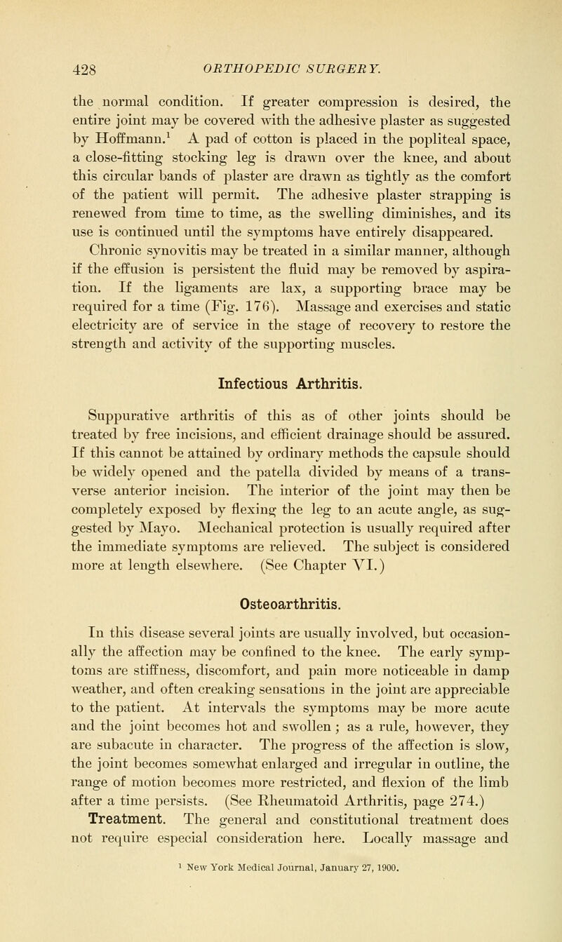 the normal condition. If greater compression is desired, the entire joint may be covered with the adhesive plaster as suggested by Hoffmann/ A pad o£ cotton is placed in the popliteal space, a close-fitting stocking leg is drawn over the knee, and about this circular bands of plaster are drawn as tightly as the comfort of the patient will permit. The adhesive plaster strapping is renewed from time to time, as the swelling diminishes, and its use is continued until the symptoms have entirely disappeared. Chronic synovitis may be treated in a similar manner, although if the effusion is persistent the fluid may be removed by aspira- tion. If the ligaments are lax, a supporting brace may be required for a time (Fig. 176). Massage and exercises and static electricity are of service in the stage of recovery to restore the strength and activity of the supporting muscles. Infectious Arthritis. Suppurative arthritis of this as of other joints should be treated by free incisions, and eflficient drainage should be assured. If this cannot be attained by ordinary methods the capsule should be widely opened and the patella divided by means of a trans- verse anterior incision. The interior of the joint may then be completely exposed by flexing the leg to an acute angle, as sug- gested by Mayo. Mechanical protection is usually required after the immediate symptoms are relieved. The subject is considered more at length elsewhere. (See Chapter VI.) Osteoarthritis. In this disease several joints are usually involved, but occasion- ally the affection may be confined to the knee. The early symp- toms are stiffness, discomfort, and pain more noticeable in damp weather, and often creaking sensations in the joint are appreciable to the patient. At intervals the symptoms may be more acute and the joint becomes hot and swollen; as a rule, however, they are subacute in character. The progress of the affection is slow, the joint becomes somewhat enlarged and irregular in outline, the range of motion becomes more restricted, and flexion of the limb after a time persists. (See Rheumatoid Arthritis, page 274.) Treatment. The general and constitutional treatment does not require especial consideration here. Locally massage and 1 New York Medical Journal, January 27,1900.