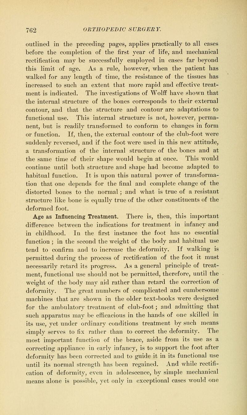outlined in the preceding pages, applies practically to all cases before the completion of the first year of life, and mechanical rectification may be successfully employed in cases far beyond this limit of age. As a rule, however, when the patient has walked for any length of time, the resistance of the tissues has increased to such an extent that more rapid and effective treat- ment is indicated. The investigations of Wolff have shown that the internal structure of the bones corresponds to their external contour, and that the structure and contour are adaptations to functional use. This internal structure is not, however, perma- nent, but is readily transformed to conform to changes in form or function. If, then, the external contour of the club-foot were suddenly reversed, and if the foot were used in this new attitude, a transformation of the internal structure of the bones and at the same time of their shape would begin at once. This would continue until both structure and shape had become adapted to habitual function. It is upon this natural power of transforma- tion that one depends for the final and complete change of the distorted bones to the normal; and what is true of a resistant structure like bone is equally true of the other constituents of the deformed foot. Age as Influencing Treatment. There is, then, this important difference between the indications for treatment in infancy and in childhood. In the first instance the foot has no essential function ; in the second the weight of the body and habitual use tend to confirm and to increase the deformity. If walking is permitted during the process of rectification of the foot it must necessarily retard its progress. As a general principle of treat- ment, functional use should not be permitted, therefore, until the weight of the body may aid rather than retard the correction of deformity. The great numbers of complicated and cumbersome machines that are shown in the older text-books were designed for the ambulatory treatment of club-foot; and admitting that such apparatus may be efficacious in the hands of one skilled in its use, yet under ordinary conditions treatment by such means simply serves to fix rather than to correct the deformity. The most important function of the brace, aside from its use as a correcting appliance in early infancy, is to support the foot after deformity has been corrected and to guide it in its functional use until its normal strength has been regained. And while rectifi- cation of deformity, even in adolescence, by simple mechanical means alone is possible, yet only in exceptional cases would one