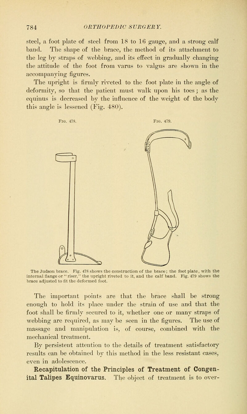 steel, a foot plate of steel from 18 to 16 gauge, and a strong calf band. The shape of the brace, the method of its attachment to the leg by straps of webbing, and its effect in gradually changing the attitude of the foot from varus to valgus are shown in the accompanying figures. The upright is firmly riveted to the foot plate in the angle of deformity, so that the patient must walk upon his toes; as the equinus is decreased by the influence of the weight of the body this angle is lessened (Fig. 480). Fig. 478. Fig. 479. The Judson brace. Fig. 478 shows the construction of the brace; the foot plate, with the internal flange or  riser, the upright riveted to it, and the calf band. Fig. 479 shows the brace adjusted to fit the deformed foot. The important points are that the brace shall be strong enough to hold its place under the strain of use and that the foot shall be firmly secured to it, whether one or many straps of webbing are required, as may be seen in the figures. The use of massage and manipulation is, of course, combined with the mechanical treatment. By persistent attention to the details of treatment satisfactory results can be obtained by this method in the less resistant cases, even in adolescence. Recapitulation of the Principles of Treatment of Congen- ital Talipes Equinovarus. The object of treatment is to over-