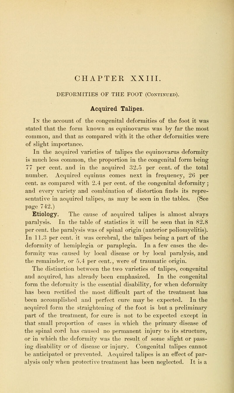 CHAPTER XXIII. DEFOEMITIES OF THE FOOT (Continued). Acquired Talipes. In the account of the congenital deformities of the foot it was stated that the form known as eqiiinovarus was by far the most common, and that as compared with it the other deformities were of slight importance. In the acquired varieties of talipes the equinovarus deformity is much less common, the proportion in the congenital form being 77 per cent, and in the acquired 32.5 per cent, of the total number. Acquired equinus comes next in frequency, 26 per cent, as compared with 2.4 per cent, of the congenital deformity; and every variety and combination of distortion finds its repre- sentative in acquired talipes, as may be seen in the tables. (See page 742.) Etiology. The cause of acquired talipes is almost always paralysis. In the table of statistics it Avill be seen that in 82.8 per cent, the paralysis was of spinal origin (anterior poliomyelitis). In 11.3 per cent, it was cerebral, the talipes being a part of the deformity of hemiplegia or paraplegia. In a few cases the de- formity was caused by local disease or by local paralysis, and the remainder, or 5.4 per cent., were of traumatic origin. The distinction between the two varieties of talipes, congenital and acquired, has already been emphasized. In the congenital form the deformity is the essential disability, for when deformity has been rectified the most difficult part of the treatment has been accomplished and perfect cure may be expected. In the acquired form the straightening of the foot is but a preliminary part of the treatment, for cure is not to be expected except in that small proportion of cases in which the primary disease of the spinal cord has caused no permanent injury to its structure, or in which the deformity was the result of some slight or pass- ing disability or of disease or injury. Congenital talipes cannot be anticipated or prevented. Acquired talipes is an effect of par- alysis only when protective treatment has been neglected. It is a