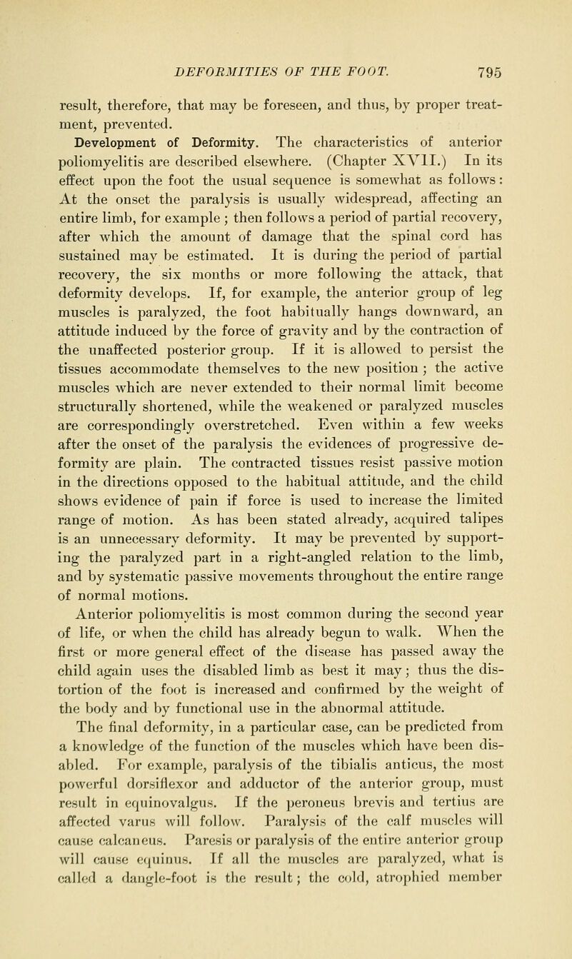 result, therefore, that may be foreseen, and thus, by proper treat- ment, prevented. Development of Deformity. The characteristics of anterior poliomyelitis are described elsewhere. (Chapter XVII.) In its effect upon the foot the usual sequence is somewhat as follows: At the onset the paralysis is usually widespread, affecting an entire limb, for example ; then follows a period of partial recovery, after which the amount of damage that the spinal cord has sustained may be estimated. It is during the period of partial recovery, the six months or more following the attack, that deformity develops. If, for example, the anterior group of leg muscles is paralyzed, the foot habitually hangs downward, an attitude induced by the force of gravity and by the contraction of the unaffected posterior group. If it is allowed to persist the tissues accommodate themselves to the new position ; the active muscles which are never extended to their normal limit become structurally shortened, while the weakened or paralyzed muscles are correspondingly overstretched. Even within a few weeks after the onset of the paralysis the evidences of progressive de- formity are plain. The contracted tissues resist passive motion in the directions opposed to the habitual attitude, and the child shows evidence of pain if force is used to increase the limited range of motion. As has been stated already, acquired talipes is an unnecessary deformity. It may be prevented by support- ing the paralyzed part in a right-angled relation to the limb, and by systematic passive movements throughout the entire range of normal motions. Anterior poliomyelitis is most common during the second year of life, or when the child has already begun to walk. When the first or more general effect of the disease has passed away the child again uses the disabled limb as best it may; thus the dis- tortion of the foot is increased and confirmed by the weight of the body and by functional use in the abnormal attitude. The final deformity, in a particular case, can be predicted from a knowledge of the function of the muscles which have been dis- abled. For example, paralysis of the tibialis anticus, the most powerful dorsiflexor and adductor of the anterior group, must result in equinovalgus. If the peroueus brevis and tertius are affected varus will follow. Paralysis of the calf muscles will cause calcaneus. Paresis or paralysis of the entire anterior group will cause equinus. If all the muscles are paralyzed, what is called a dangle-foot is the result; the cold, atrophied member