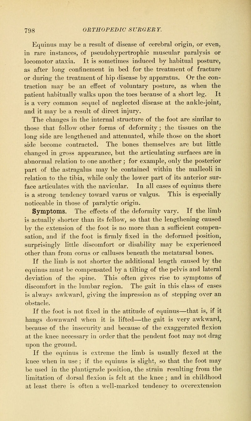 Equinus may be a result of disease of cerebral origin, or even, in rare instances, of pseudohypertrophic muscular paralysis or locomotor ataxia. It is sometimes induced by habitual posture, as after long confinement in bed for the treatment of fracture or during the treatment of hip disease by apparatus. Or the con- traction may be an effect of voluntary posture, as when the patient habitually walks upon the toes because of a short leg. It is a very common sequel of neglected disease at the ankle-joint, and it may be a result of direct injury. The changes in the internal structure of the foot are similar to those that follow other forms of deformity; the tissues on the long side are lengthened and attenuated, while those on the short side become contracted. The bones themselves are but little changed in gross appearance, but the articulating surfaces are in abnormal relation to one another ; for example, only the posterior part of the astragalus may be contained within the malleoli in relation to the tibia, while only the lower part of its anterior sur- face articulates with the navicular. In all cases of equinus there is a strong tendency toward varus or valgus. This is especially noticeable in those of paralytic origin. Symptoms. The effects of the deformity vary. If the limb is actually shorter than its fellow, so that the lengthening caused by the extension of the foot is no more than a sufficient compen- sation, and if the foot is firmly fixed in the deformed position, surprisingly little discomfort or disability may be experienced other than from corns or calluses beneath the metatarsal bones. If the limb is not shorter the additional length caused by the equinus must be compensated by a tilting of the pelvis and lateral deviation of the spine. This often gives rise to symptoms of discomfort in the lumbar region. The gait in this class of cases is always awkward, giving the impression as of stepping over an obstacle. If the foot is not fixed in the attitude of equinus—that is, if it hangs downward when it is lifted—the gait is very awkward, because of the insecurity and because of the exaggerated flexion at the knee necessary in order that the pendent foot may not drag upon the ground. If the equinus is extreme the limb is usually flexed at the knee when in use; if the equinus is slight, so that the foot may be used in the plantigrade position, the strain resulting from the limitation of dorsal flexion is felt at the knee ; and in childhood at least there is often a well-marked tendency to overextension