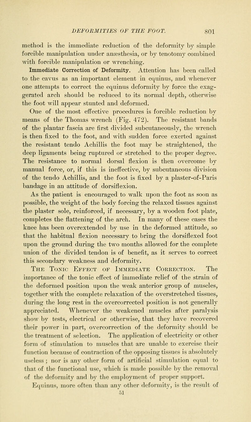 method is the immediate reduction of the deformity by simple forcible manipulation under anaesthesia, or by tenotomy combined with forcible manipulation or wrenching. Immediate Correction of Deformity. Attention has been called to the cavus as an important element in equinus, and whenever one attempts to correct the equinus deformity by force the exag- gerated arch should be reduced to its normal depth, otherwise the foot will appear stunted and deformed. One of the most eifective procedures is forcible reduction by means of the Thomas wrench (Fig. 472). The resistant bands of the plantar fascia are first divided subcutaneously, the wrench is then fixed to the foot, and with sudden force exerted against the resistant tendo Achillis the foot may be straightened, the deep ligaments being ruptured or stretched to the proper degree. The resistance to normal dorsal flexion is then overcome by manual force, or, if this is ineffective, by subcutaneous division of the tendo Achillis, and the foot is fixed by a plaster-of-Paris bandage in an attitude of dorsiflexion. As the patient is encouraged to walk upon the foot as soon as possible, the weight of the body forcing the relaxed tissues against the plaster sole, reinforced, if necessary, by a wooden foot plate, completes the flattening of the arch. In many of these cases the knee has been overextended by use in the deformed attitude, so that the habitual flexion necessary to bring the dorsiflexed foot upon the ground during the two months allowed for the complete union of the divided tendon is of benefit, as it serves to correct this secondary weakness and deformity. The Tonic Effect of Immediate Correction. The importance of the tonic effect of immediate relief of the strain of the deformed position upon the weak anterior group of muscles, together with the complete relaxation of the overstretched tissues, during the long rest in the overcorrected position is not generally appreciated. Whenever the weakened muscles after paralysis show by tests, electrical or otherwise, that they have recovered their power in part, overcorrection of the deformity should be the treatment of selection. The application of electricity or other form of stimulation to muscles that are unable to exercise their function because of contraction of the opposing tissues is absolutely useless ; nor is any other form of artificial stimulation equal to that of the functional use, which is made possi])le by the removal of the deformity and by the employment of proper support. Equinus, more often than any other deformity, is the result of 51