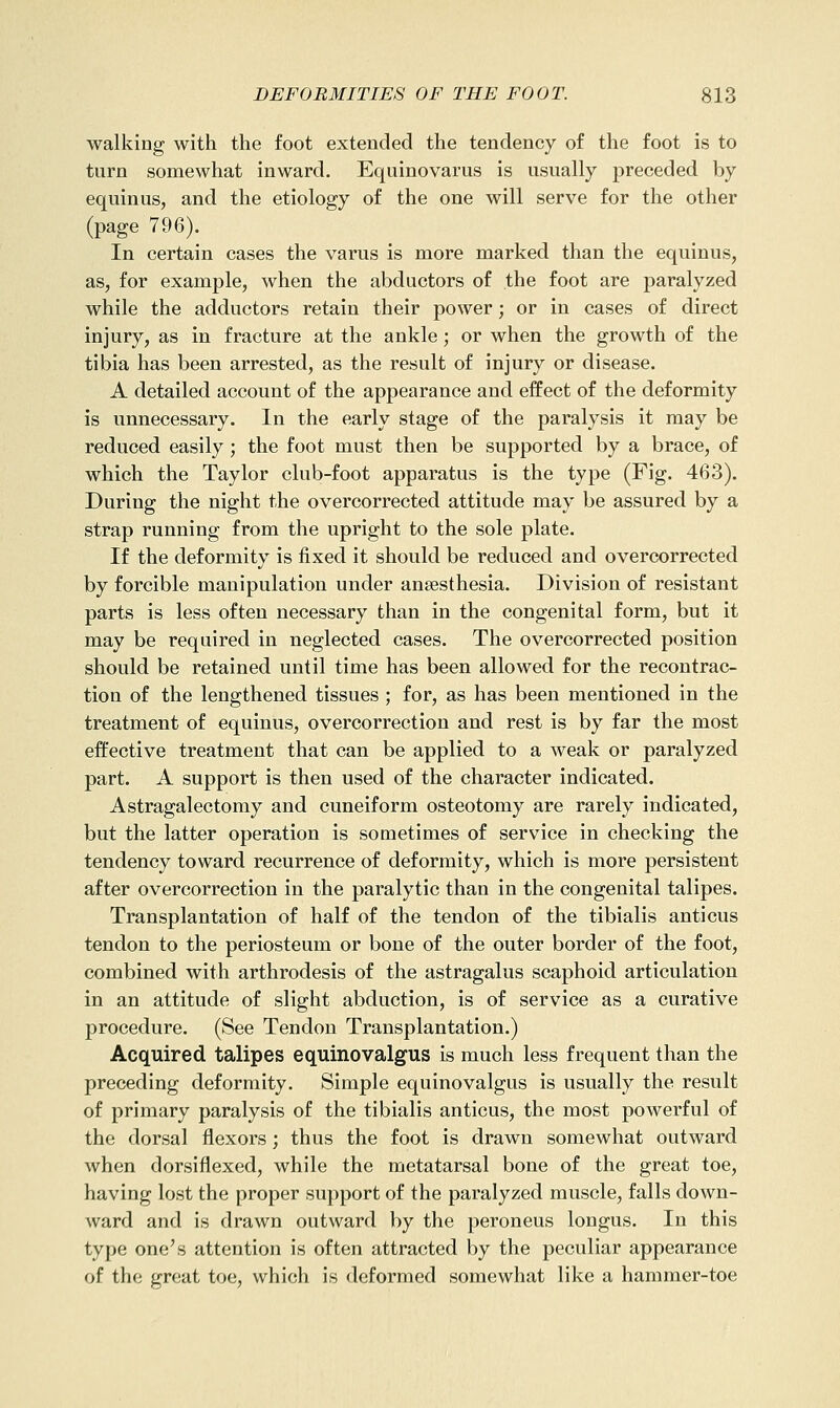 walking with the foot extended the tendency of the foot is to turn somewhat inward. Equinovarus is usually preceded by equinus, and the etiology of the one will serve for the other (page 796). In certain cases the varus is more marked than the equinus, as, for example, when the abductors of the foot are paralyzed while the adductors retain their power; or in cases of direct injury, as in fracture at the ankle; or when the growth of the tibia has been arrested, as the result of injury or disease. A detailed account of the appearance and effect of the deformity is unnecessary. In the early stage of the paralysis it may be reduced easily; the foot must then be supported by a brace, of which the Taylor club-foot apparatus is the type (Fig. 463). During the night the overcorrected attitude may be assured by a strap running from the upright to the sole plate. If the deformity is fixed it should be reduced and overcorrected by forcible manipulation under anaesthesia. Division of resistant parts is less often necessary than in the congenital form, but it may be required in neglected cases. The overcorrected position should be retained until time has been allowed for the recontrac- tion of the lengthened tissues ; for, as has been mentioned in the treatment of equinus, overcorrection and rest is by far the most effective treatment that can be applied to a weak or paralyzed part. A support is then used of the character indicated. Astragalectomy and cuneiform osteotomy are rarely indicated, but the latter operation is sometimes of service in checking the tendency toward recurrence of deformity, which is more persistent after overcorrection in the paralytic than in the congenital talipes. Transplantation of half of the tendon of the tibialis anticus tendon to the periosteum or bone of the outer border of the foot, combined with arthrodesis of the astragalus scaphoid articulation in an attitude of slight abduction, is of service as a curative procedure. (See Tendon Transplantation.) Acquired talipes equinovalgus is much less frequent than the preceding deformity. Simple equinovalgus is usually the result of primary paralysis of the tibialis anticus, the most powerful of the dorsal flexors; thus the foot is drawn somewhat outward when dorsiflexed, while the metatarsal bone of the great toe, having lost the proper support of the paralyzed muscle, falls down- ward and is drawn outward by the peroneus longus. In this type one's attention is often attracted by the peculiar appearance of the great toe, which is deformed somewhat like a hammer-toe