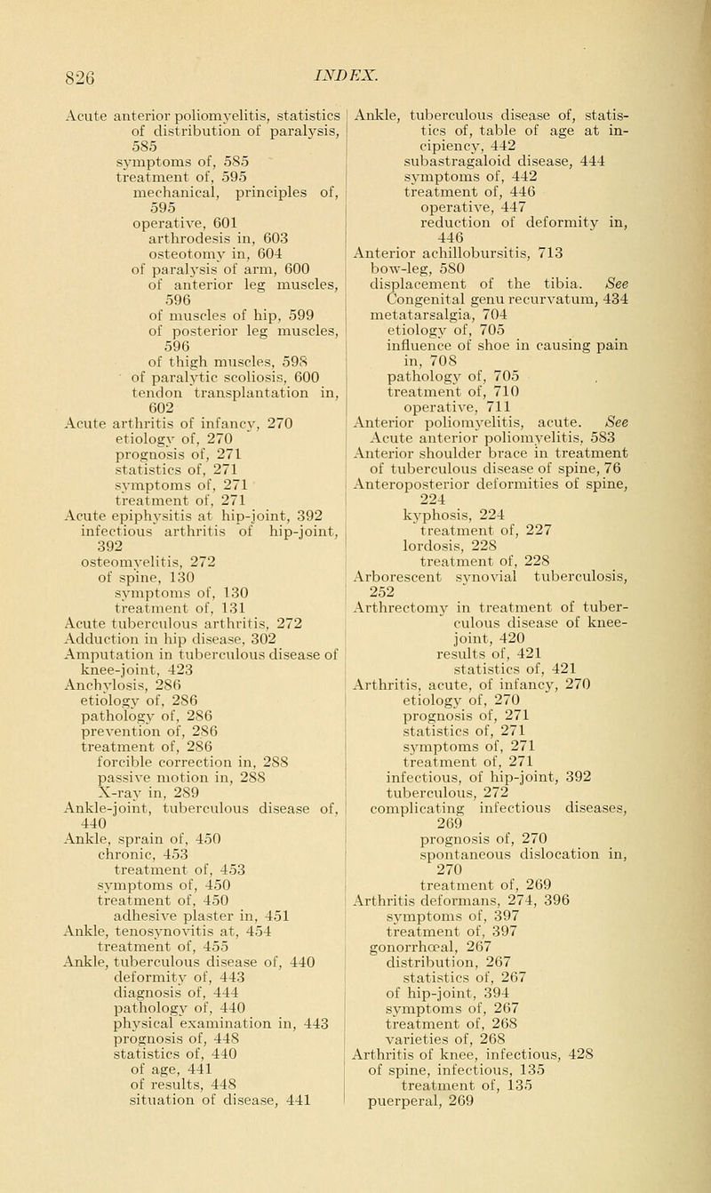 Acute anterior poliomyelitis, statistics of distribution of paralysis, 585 symptoms of, 585 treatment of, 595 mechanical, principles of, 595 operative, 601 arthrodesis in, 603 osteotomy in, 604 of paralj'sis of arm, 600 of anterior leg muscles, 596 of muscles of hip, 599 of posterior leg muscles, 596 of thigh muscles, 598 of paralytic scoliosis, 600 tendon transplantation in, 602 Acute arthritis of infancy, 270 etiology of, 270 prognosis of, 271 statistics of, 271 symptoms of, 271 treatment of, 271 Acute epiphysitis at hip-joint, 392 infectious arthritis of hip-joint, 392 osteomyelitis, 272 of spine, 130 symptoms of, 130 treatment of, 131 Acute tuberculous arthritis, 272 Adduction in hip disease, 302 Amputation in tuberculous disease of knee-joint, 423 AnchAdosis, 286 etiology of, 286 pathology of, 286 prevention of, 286 treatment of, 286 forcible correction in, 288 passive motion in, 288 X-ray in, 289 Ankle-joint, tuberculous disease of, 440 Ankle, sprain of, 450 chronic, 453 treatment of, 453 symptoms of, 450 treatment of, 450 adhesive plaster in, 451 Ankle, tenosynovitis at, 454 treatment of, 455 Ankle, tuberculous disease of, 440 deformity of, 443 diagnosis of, 444 pathology of, 440 physical examination in, 443 prognosis of, 448 statistics of, 440 of age, 441 of results, 448 situation of disease, 441 Ankle, tuberculous disease of, statis- tics of, table of age at in- cipiency, 442 subastragaloid disease, 444 symptoms of, 442 treatment of, 446 operative, 447 reduction of deformity in, 446 Anterior achillobursitis, 713 bow-leg, 580 displacement of the tibia. See Congenital genu recurvatum, 434 metatarsalgia, 704 etiology of, 705 influence of shoe in causing pain in, 708 patholog}' of, 705 treatment of, 710 operative, 711 Anterior poliomyelitis, acute. See Acute anterior poliomyelitis, 583 Anterior shoulder brace in treatment of tuberculous disease of spine, 76 Anteroposterior deformities of spine, 224 kj^phosis, 224 treatment of, 227 lordosis, 228 treatment of, 228 Arborescent synovial tuberculosis, 252 Arthrectomjr in treatment of tuber- culous disease of knee- joint, 420 results of, 421 statistics of, 421 Arthritis, acute, of infancy, 270 etiology of, 270 prognosis of, 271 statistics of, 271 symptoms of, 271 treatment of, 271 infectious, of hip-joint, 392 tuberculous, 272 complicating infectious diseases, 269 prognosis of, 270 spontaneous dislocation in, 270 treatment of, 269 Arthritis deformans, 274, 396 symptoms of, 397 treatment of, 397 gonorrhoeal, 267 distribution, 267 statistics of, 267 of hip-joint, 394 symptoins of, 267 treatment of, 268 varieties of, 268 Arthritis of knee, infectious, 428 of spine, infectious, 135 treatment of, 135 ptierperal, 269