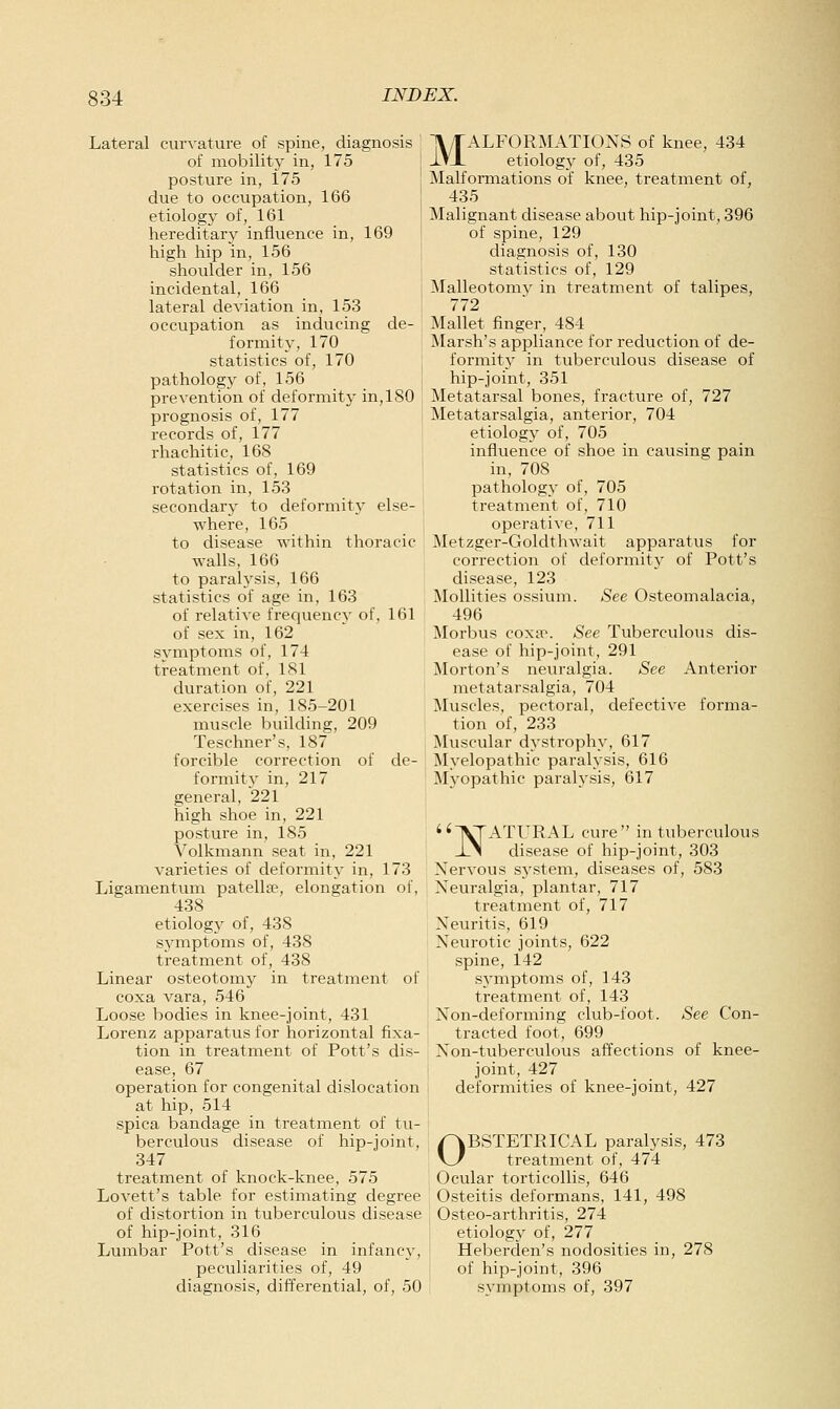 Lateral curvature of spine, diagnosis of mobility in, 175 | posture in, 175 due to occupation, 166 etiology of, 161 hereditary influence in, 169 i high hip in, 156 shoulder in, 156 incidental, 166 lateral deviation in, 153 occupation as inducing de- formity, 170 statistics of, 170 ; pathology of, 156 ! prevention of deformity in, 180 prognosis of, 177 records of, 177 rhachitic, 168 statistics of, 169 rotation in, 153 secondary to deformity else- whei-e, 165 to disease within thoracic walls, 166 to paralysis, 166 statistics of age in, 163 of relatiA'e frequency of, 161 of sex in, 162 symptoms of, 174 treatment of, 181 duration of, 221 exercises in, 185-201 muscle building, 209 Teschner's, 187 forcible correction of de- formity in, 217 general, 221 high shoe in, 221 posture in, 185 Volkmann seat in, 221 varieties of deformity in, 173 Ligamentum patella^, elongation of, 438 etiology of, 438 symptoms of, 438 treatment of, 438 Linear osteotomy in treatment of coxa vara, 546 Loose bodies in knee-joint, 431 Lorenz apparatus for horizontal fixa- tion in treatment of Pott's dis- ease, 67 operation for congenital dislocation at hip, 514 spica bandage in treatment of tu- berculous disease of hip-joint, 347 treatment of knock-knee, 575 Lovett's table for estimating degree of distortion in tuberculous disease of hip-joint, 316 Lumbar Pott's disease in infanc}-, peculiarities of, 49 diagnosis, differential, of, 50 MALFORMATIONS of knee, 434 etiology of, 435 Malformations of knee, treatment of, 435 Malignant disease about hip-joint, 396 of spine, 129 diagnosis of, 130 statistics of, 129 ^Nlalleotomv in treatment of talipes, 772 Mallet finger, 484 Marsh's appliance for reduction of de- formity in tuberculous disease of hip-joint, 351 Metatarsal bones, fracture of, 727 Metatarsalgia, anterior, 704 etiology of, 705 influence of shoe in causing pain in, 708 pathology of, 705 treatment of, 710 operative, 711 Metzger-Goldthwait apparatus for correction of deformit}' of Pott's disease, 123 Mollifies ossium. See Osteomalacia, 496 Morbus coxa>. See Tuberculous dis- ease of hip-joint, 291 Morton's neuralgia. See Anterior metatarsalgia, 704 Muscles, pectoral, defective forma- tion of, 233 Muscular dystrophy, 617 Myelopathic paralysis, 616 Myopathic paralysis, 617 IVTATURAL cure in tuberculous XN disease of hip-joint, 303 Nervous system, diseases of, 583 Neuralgia, plantar, 717 treatment of, 717 Neuritis, 619 Neurotic joints, 622 spine, 142 symptoms of, 143 treatment of, 143 Non-deforming club-foot. See Con- tracted foot, 699 Non-tuberculous affections of knee- joint, 427 deformities of knee-joint, 427 OBSTETRICAL paralysis, 473 treatment of, 474 Ocular torticollis, 646 Osteitis deformans, 141, 498 Osteo-arthritis, 274 etiology of, 277 Heberden's nodosities in, 278 of hip-joint, 396 symptoms of, 397