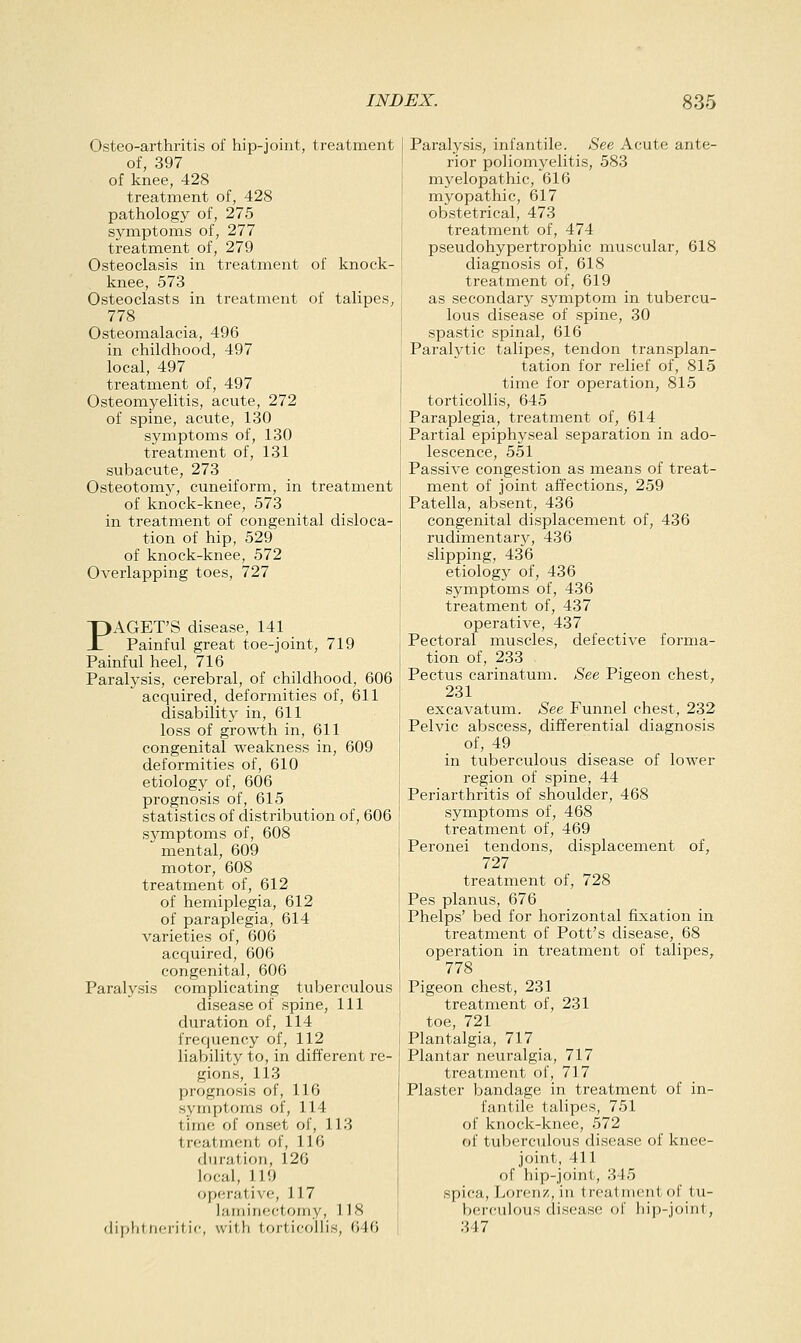 Osteo-arthritis of hip-joint, treatment of, 397 of knee, 428 treatment of, 428 pathology of, 275 symptoms of, 277 treatment of, 279 Osteoclasis in treatment of knock- knee, 573 Osteoclasts in treatment of talipes, 778 Osteomalacia, 496 in childhood, 497 local, 497 treatment of, 497 Osteomyelitis, acute, 272 of spine, acute, 130 symptoms of, 130 treatment of, 131 subacute, 273 Osteotomy, cuneiform, in treatment of knock-knee, 573 in treatment of congenital disloca- tion of hip, 529 of knock-knee, 572 Overlapping toes, 727 PAGET'S disease, 141 Painful great toe-joint, 719 Painful heel, 716 Paralysis, cerebral, of childhood, 606 acquired, deformities of, 611 disability in, 611 loss of growth in, 611 congenital weakness in, 609 deformities of, 610 etiology of, 606 prognosis of, 615 statistics of distribution of, 606 symptoms of, 608 mental, 609 motor, 608 treatment of, 612 of hemiplegia, 612 of paraplegia, 614 varieties of, 606 acquired, 606 congenital, 606 Paralysis complicating tuberculous disease of spine, 111 duration of, 114 frequency of, 112 liability to, in different re- gions, 113 prognosis of, 116 symptoms of, 114 time of onset of, 113 treatment of, 116 duration, 126 local, 119 operative, 117 laminectomy, 118 diplit ticiit ic, with torticollis, 646 Paralysis, infantile. See Acute ante- rior poliomyelitis, 583 myelopathic, 616 myopathic, 617 obstetrical, 473 treatment of, 474 pseudohypertrophic muscular, 618 diagnosis of, 618 treatment of, 619 as secondary symptom in tubercu- lous disease of spine, 30 spastic spinal, 616 Paralytic talipes, tendon transplan- tation for relief of, 815 time for operation, 815 torticollis, 645 Paraplegia, treatment of, 614 Partial epiphyseal separation in ado- lescence, 551 Passive congestion as means of treat- ment of joint affections, 259 Patella, absent, 436 congenital displacement of, 436 rudimentary, 436 slipping, 436 etiology of, 436 symptoms of, 436 treatment of, 437 operative, 437 Pectoral muscles, defective forma- tion of, 233 Pectus carinatum. See Pigeon chest, 231 excavatum. See Funnel chest, 232 Pelvic abscess, differential diagnosis of, 49 in tuberculous disease of lower region of spine, 44 Periarthritis of shoulder, 468 symptoms of, 468 treatment of, 469 Peronei tendons, displacement of, 727 treatment of, 728 Pes planus, 676 Phelps' bed for horizontal fixation in treatment of Pott's disease, 68 operation in treatment of talipes, 778 Pigeon chest, 231 treatment of, 231 toe, 721 Plantalgia, 717 Plantar neuralgia, 717 treatment of, 717 Plaster bandage in treatment of in- fantile talipes, 751 of knock-knee, 572 of tuberculous disease of knee- joint, 411 of hip-joint, 345 spica, Lorenz, in treatment of tu- berculous disease of hip-joini, 347